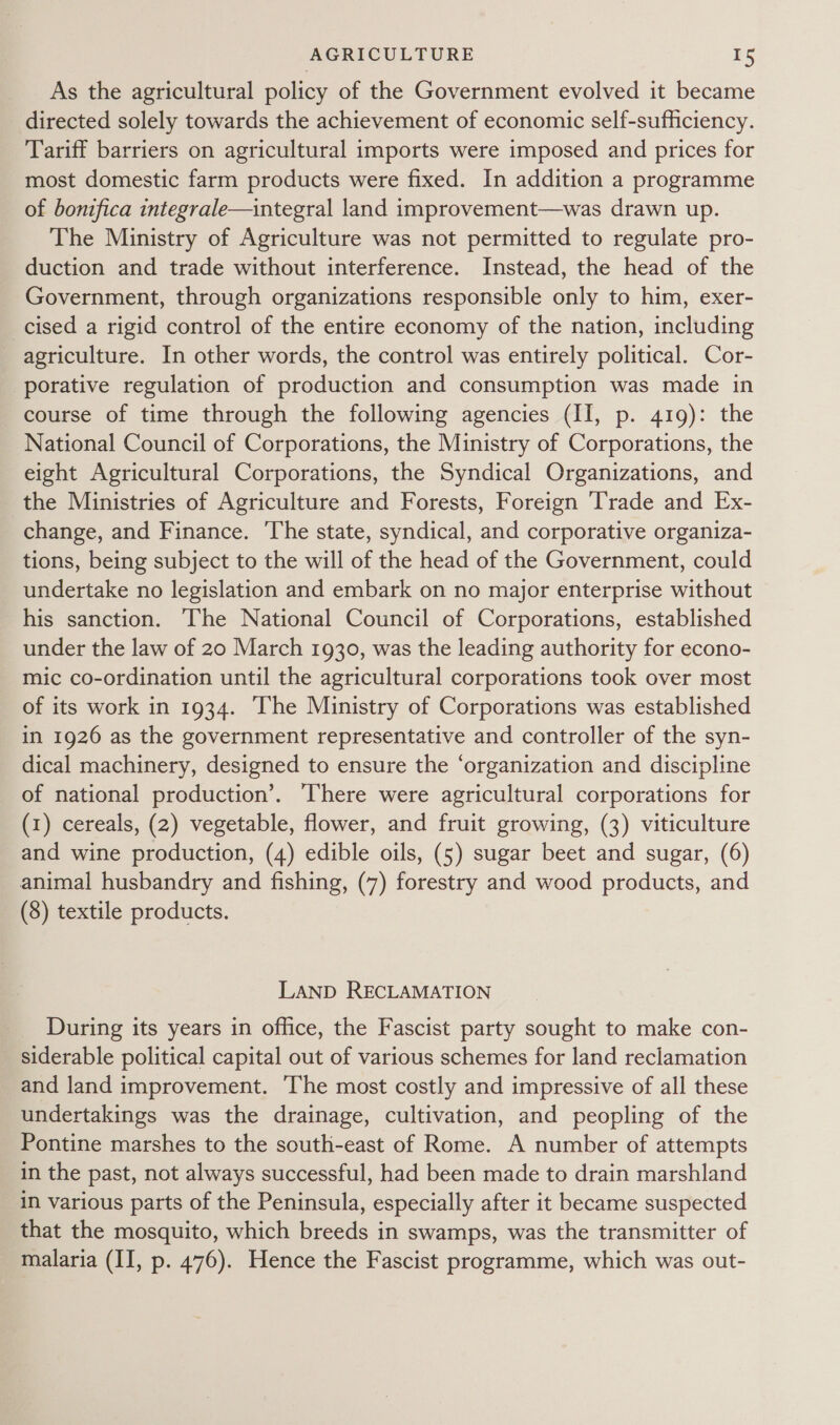 As the agricultural policy of the Government evolved it became directed solely towards the achievement of economic self-sufficiency. Tariff barriers on agricultural imports were imposed and prices for most domestic farm products were fixed. In addition a programme of bonifica integrale—integral land improvement—was drawn up. The Ministry of Agriculture was not permitted to regulate pro- duction and trade without interference. Instead, the head of the Government, through organizations responsible only to him, exer- _cised a rigid control of the entire economy of the nation, including agriculture. In other words, the control was entirely political. Cor- porative regulation of production and consumption was made in course of time through the following agencies (II, p. 419): the National Council of Corporations, the Ministry of Corporations, the eight Agricultural Corporations, the Syndical Organizations, and the Ministries of Agriculture and Forests, Foreign ‘Trade and Ex- change, and Finance. The state, syndical, and corporative organiza- tions, being subject to the will of the head of the Government, could undertake no legislation and embark on no major enterprise without his sanction. The National Council of Corporations, established under the law of 20 March 1930, was the leading authority for econo- mic co-ordination until the agricultural corporations took over most of its work in 1934. ‘The Ministry of Corporations was established in 1926 as the government representative and controller of the syn- dical machinery, designed to ensure the ‘organization and discipline of national production’. There were agricultural corporations for (1) cereals, (2) vegetable, flower, and fruit growing, (3) viticulture and wine production, (4) edible oils, (5) sugar beet and sugar, (6) animal husbandry and fishing, (7) forestry and wood products, and (8) textile products. LAND RECLAMATION During its years in office, the Fascist party sought to make con- siderable political capital out of various schemes for land reclamation and land improvement. The most costly and impressive of all these undertakings was the drainage, cultivation, and peopling of the Pontine marshes to the south-east of Rome. A number of attempts in the past, not always successful, had been made to drain marshland in various parts of the Peninsula, especially after it became suspected that the mosquito, which breeds in swamps, was the transmitter of malaria (II, p. 476). Hence the Fascist programme, which was out-