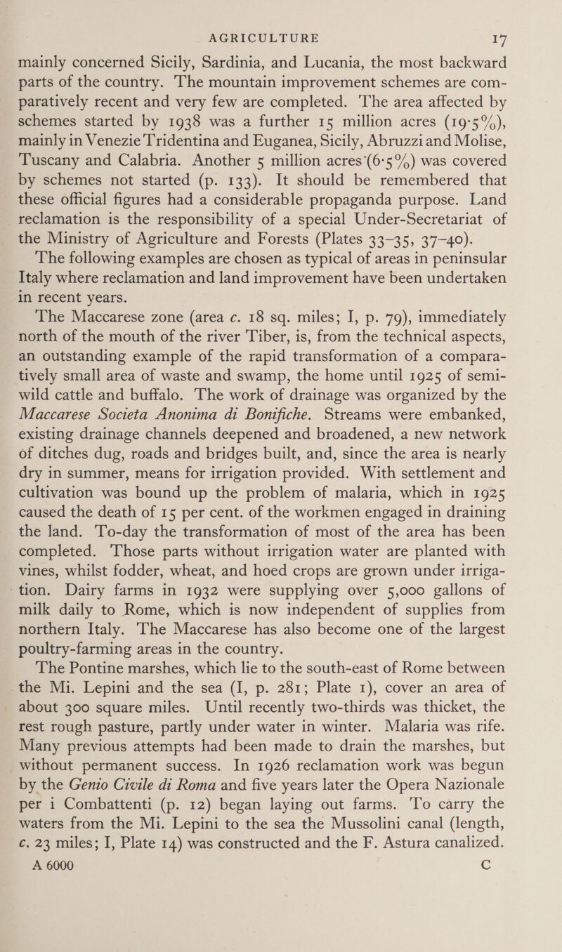 mainly concerned Sicily, Sardinia, and Lucania, the most backward parts of the country. The mountain improvement schemes are com- paratively recent and very few are completed. The area affected by schemes started by 1938 was a further 15 million acres (19:5%), mainly in Venezie Tridentina and Euganea, Sicily, Abruzziand Molise, Tuscany and Calabria. Another 5 million acres’(6-5°%) was covered by schemes not started (p. 133). It should be remembered that these official figures had a considerable propaganda purpose. Land reclamation is the responsibility of a special Under-Secretariat of the Ministry of Agriculture and Forests (Plates 33-35, 37-40). The following examples are chosen as typical of areas in peninsular Italy where reclamation and land improvement have been undertaken in recent years. The Maccarese zone (area c. 18 sq. miles; I, p. 79), immediately _ north of the mouth of the river Tiber, is, from the technical aspects, an outstanding example of the rapid transformation of a compara- tively small area of waste and swamp, the home until 1925 of semi- wild cattle and buffalo. The work of drainage was organized by the Maccarese Societa Anonima di Bontfiche. Streams were embanked, existing drainage channels deepened and broadened, a new network of ditches dug, roads and bridges built, and, since the area is nearly dry in summer, means for irrigation provided. With settlement and cultivation was bound up the problem of malaria, which in 1925 caused the death of 15 per cent. of the workmen engaged in draining the land. To-day the transformation of most of the area has been completed. Those parts without irrigation water are planted with vines, whilst fodder, wheat, and hoed crops are grown under irriga- tion. Dairy farms in 1932 were supplying over 5,000 gallons of milk daily to Rome, which is now independent of supplies from northern Italy. ‘The Maccarese has also become one of the largest poultry-farming areas in the country. The Pontine marshes, which lie to the south-east of Rome between the Mi. Lepini and the sea (I, p. 281; Plate 1), cover an area of about 300 square miles. Until recently two-thirds was thicket, the rest rough pasture, partly under water in winter. Malaria was rife. Many previous attempts had been made to drain the marshes, but without permanent success. In 1926 reclamation work was begun by the Genio Civile di Roma and five years later the Opera Nazionale per i Combattenti (p. 12) began laying out farms. To carry the waters from the Mi. Lepini to the sea the Mussolini canal (length, c. 23 miles; I, Plate 14) was constructed and the F. Astura canalized. A 6000 e