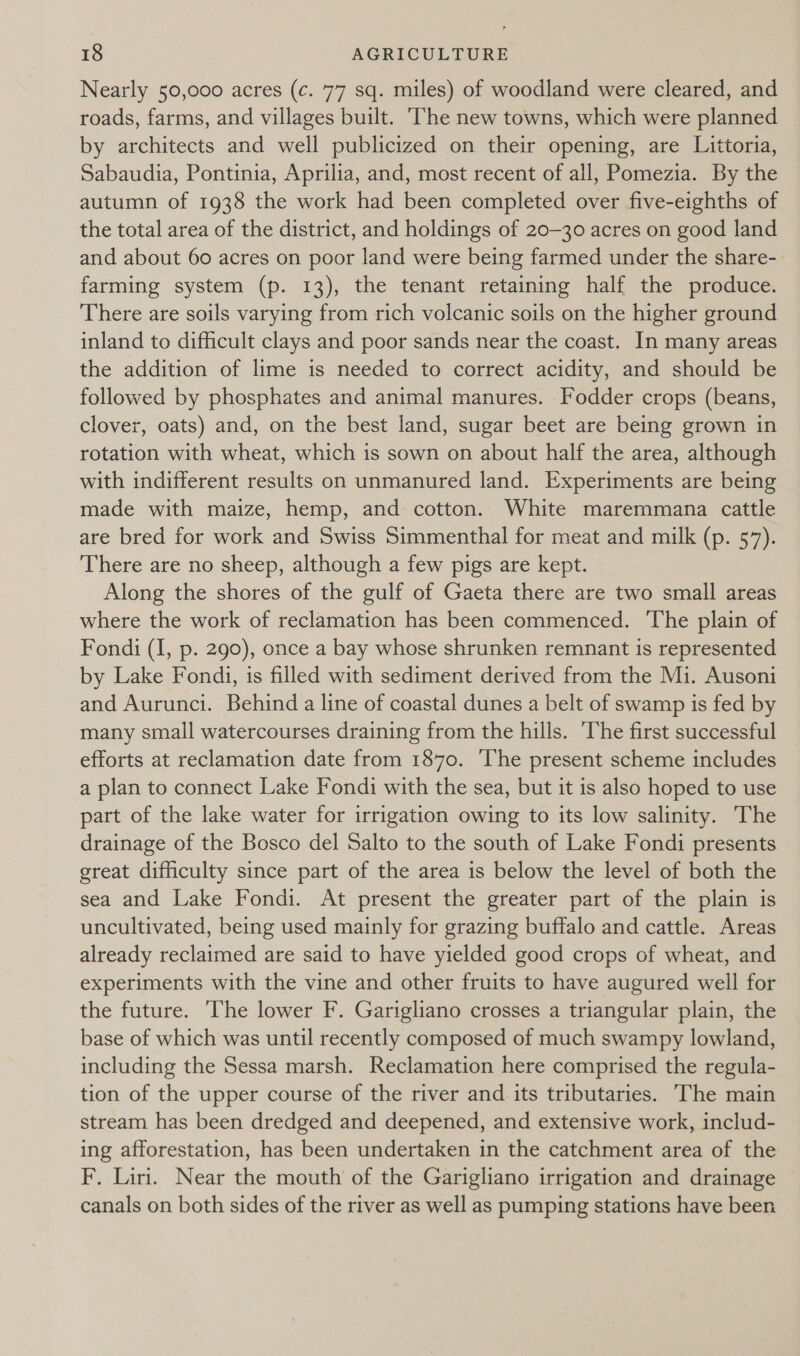 Nearly 50,000 acres (c. 77 sq. miles) of woodland were cleared, and roads, farms, and villages built. ‘The new towns, which were planned by architects and well publicized on their opening, are Littoria, Sabaudia, Pontinia, Aprilia, and, most recent of all, Pomezia. By the autumn of 1938 the work had been completed over five-eighths of the total area of the district, and holdings of 20-30 acres on good land and about 60 acres on poor land were being farmed under the share- farming system (p. 13), the tenant retaining half the produce. There are soils varying from rich volcanic soils on the higher ground inland to difficult clays and poor sands near the coast. In many areas the addition of lime is needed to correct acidity, and should be followed by phosphates and animal manures. Fodder crops (beans, clover, oats) and, on the best land, sugar beet are being grown in rotation with wheat, which is sown on about half the area, although with indifferent results on unmanured land. Experiments are being made with maize, hemp, and cotton. White maremmana cattle are bred for work and Swiss Simmenthal for meat and milk (p. 57). There are no sheep, although a few pigs are kept. Along the shores of the gulf of Gaeta there are two small areas where the work of reclamation has been commenced. The plain of Fondi (I, p. 290), once a bay whose shrunken remnant is represented by Lake Fondi, is filled with sediment derived from the Mi. Ausoni and Aurunci. Behind a line of coastal dunes a belt of swamp is fed by many small watercourses draining from the hills. ‘The first successful efforts at reclamation date from 1870. The present scheme includes a plan to connect Lake Fondi with the sea, but it is also hoped to use part of the lake water for irrigation owing to its low salinity. The drainage of the Bosco del Salto to the south of Lake Fondi presents great difficulty since part of the area is below the level of both the sea and Lake Fondi. At present the greater part of the plain is uncultivated, being used mainly for grazing buffalo and cattle. Areas already reclaimed are said to have yielded good crops of wheat, and experiments with the vine and other fruits to have augured well for the future. The lower F. Garigliano crosses a triangular plain, the base of which was until recently composed of much swampy lowland, including the Sessa marsh. Reclamation here comprised the regula- tion of the upper course of the river and its tributaries. The main stream has been dredged and deepened, and extensive work, includ- ing afforestation, has been undertaken in the catchment area of the F. Liri. Near the mouth of the Garigliano irrigation and drainage canals on both sides of the river as well as pumping stations have been