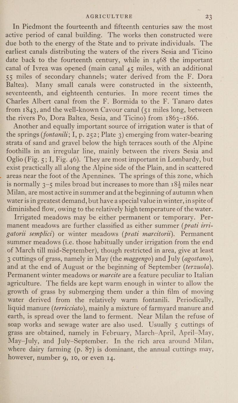 In Piedmont the fourteenth and fifteenth centuries saw the most active period of canal building. The works then constructed were due both to the energy of the State and to private individuals. The earliest canals distributing the waters of the rivers Sesia and Ticino date back to the fourteenth century, while in 1468 the important canal of Ivrea was opened (main canal 45 miles, with an additional 55 miles of secondary channels; water derived from the F. Dora Baltea). Many small canals were constructed in the sixteenth, seventeenth, and eighteenth centuries. In more recent times the Charles Albert canal from the F. Bormida to the F. Tanaro dates from 1843, and the well-known Cavour canal (51 miles long, between the rivers Po, Dora Baltea, Sesia, and Ticino) from 1863-1866. Another and equally important source of irrigation water is that of the springs (fontanilz; 1, p. 252; Plate 3) emerging from water-bearing strata of sand and gravel below the high terraces south of the Alpine foothills in an irregular line, mainly between the rivers Sesia and Oglio (Fig. 5; I, Fig. 46). They are most important in Lombardy, but exist practically all along the Alpine side of the Plain, and in scattered areas near the foot of the Apennines. The springs of this zone, which is normally 3-5 miles broad but increases to more than 184 miles near Milan, are most active in summer and at the beginning of autumn when water is in greatest demand, but havea special value in winter, in spite of _ diminished flow, owing to the relatively high temperature of the water. Irrigated meadows may be either permanent or temporary. Per- manent meadows are further classified as either summer (pratt irri- gatoru semplici) or winter meadows (pratt marcitoru). Permanent summer meadows (i.e. those habitually under irrigation from the end of March till mid-September), though restricted in area, give at least 3 cuttings of grass, namely in May (the maggengo) and July (agostano), and at the end of August or the beginning of September (terzuola). Permanent winter meadows or marcite are a feature peculiar to Italian agriculture. The fields are kept warm enough in winter to allow the growth of grass by submerging them under a thin film of moving water derived from the relatively warm fontanili. Periodically, liquid manure (terricciato), mainly a mixture of farmyard manure and earth, is spread over the land to ferment. Near Milan the refuse of soap works and sewage water are also used. Usually 5 cuttings of grass are obtained, namely in February, March-April, April-May, May-July, and July-September. In the rich area around Milan, where dairy farming (p. 87) is dominant, the annual cuttings may, however, number 9, 10, or even 14.