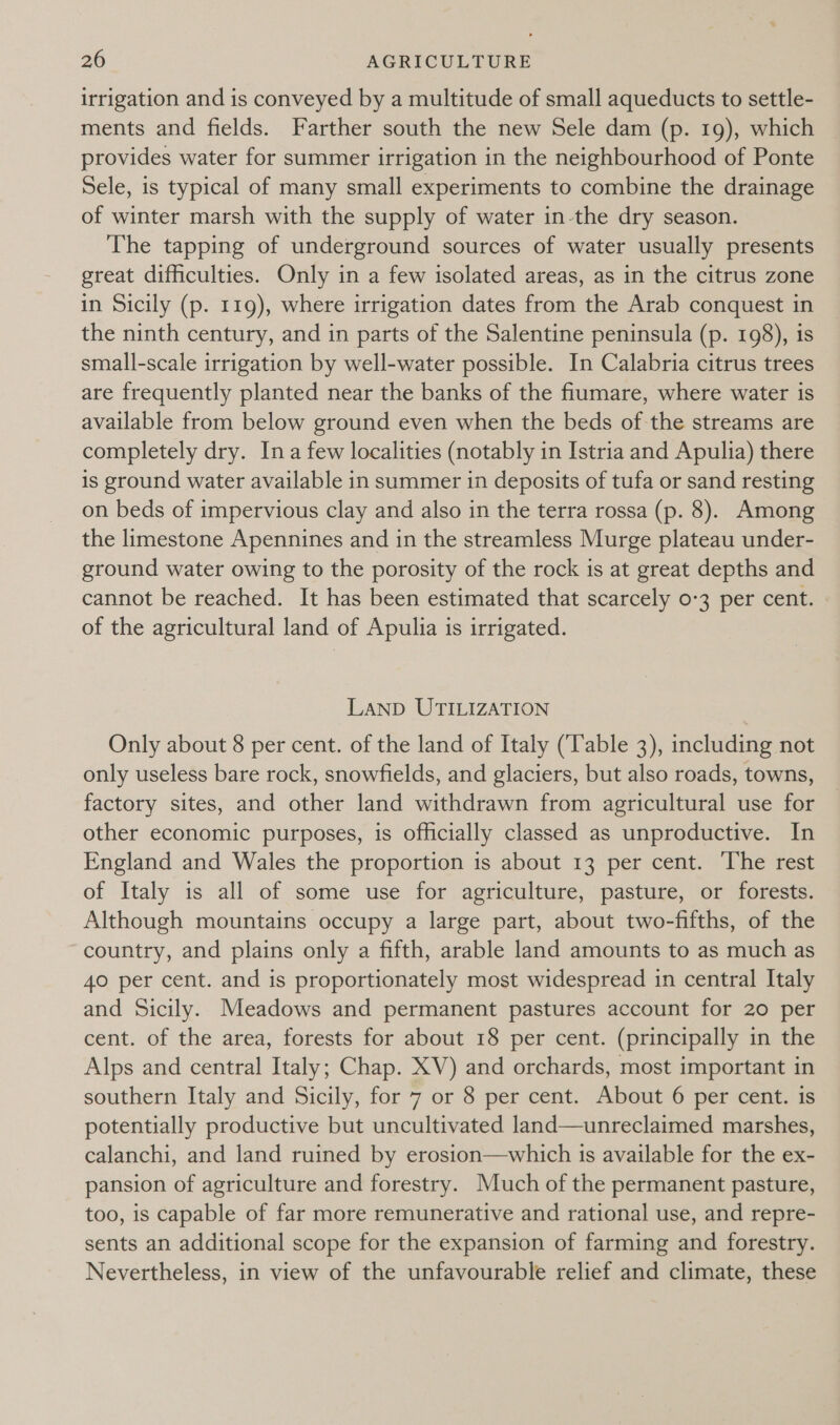 irrigation and is conveyed by a multitude of small aqueducts to settle- ments and fields. Farther south the new Sele dam (p. 19), which | provides water for summer irrigation in the neighbourhood of Ponte Sele, is typical of many small experiments to combine the drainage of winter marsh with the supply of water in-the dry season. The tapping of underground sources of water usually presents great difficulties. Only in a few isolated areas, as in the citrus zone in Sicily (p. 119), where irrigation dates from the Arab conquest in the ninth century, and in parts of the Salentine peninsula (p. 198), is small-scale irrigation by well-water possible. In Calabria citrus trees are frequently planted near the banks of the fiumare, where water is available from below ground even when the beds of the streams are completely dry. Ina few localities (notably in Istria and Apulia) there is ground water available in summer in deposits of tufa or sand resting on beds of impervious clay and also in the terra rossa (p. 8). Among the limestone Apennines and in the streamless Murge plateau under- ground water owing to the porosity of the rock is at great depths and cannot be reached. It has been estimated that scarcely 0-3 per cent. of the agricultural land of Apulia is irrigated. LAND UTILIZATION Only about 8 per cent. of the land of Italy (Table 3), including not only useless bare rock, snowfields, and glaciers, but also roads, towns, factory sites, and other land withdrawn from agricultural use for other economic purposes, is officially classed as unproductive. In England and Wales the proportion is about 13 per cent. ‘The rest of Italy is all of some use for agriculture, pasture, or forests. Although mountains occupy a large part, about two-fifths, of the country, and plains only a fifth, arable land amounts to as much as 40 per cent. and is proportionately most widespread in central Italy and Sicily. Meadows and permanent pastures account for 20 per cent. of the area, forests for about 18 per cent. (principally in the Alps and central Italy; Chap. XV) and orchards, most important in southern Italy and Sicily, for 7 or 8 per cent. About 6 per cent. is potentially productive but uncultivated land—unreclaimed marshes, calanchi, and land ruined by erosion—which 1s available for the ex- pansion of agriculture and forestry. Much of the permanent pasture, too, is capable of far more remunerative and rational use, and repre- sents an additional scope for the expansion of farming and forestry. Nevertheless, in view of the unfavourable relief and climate, these