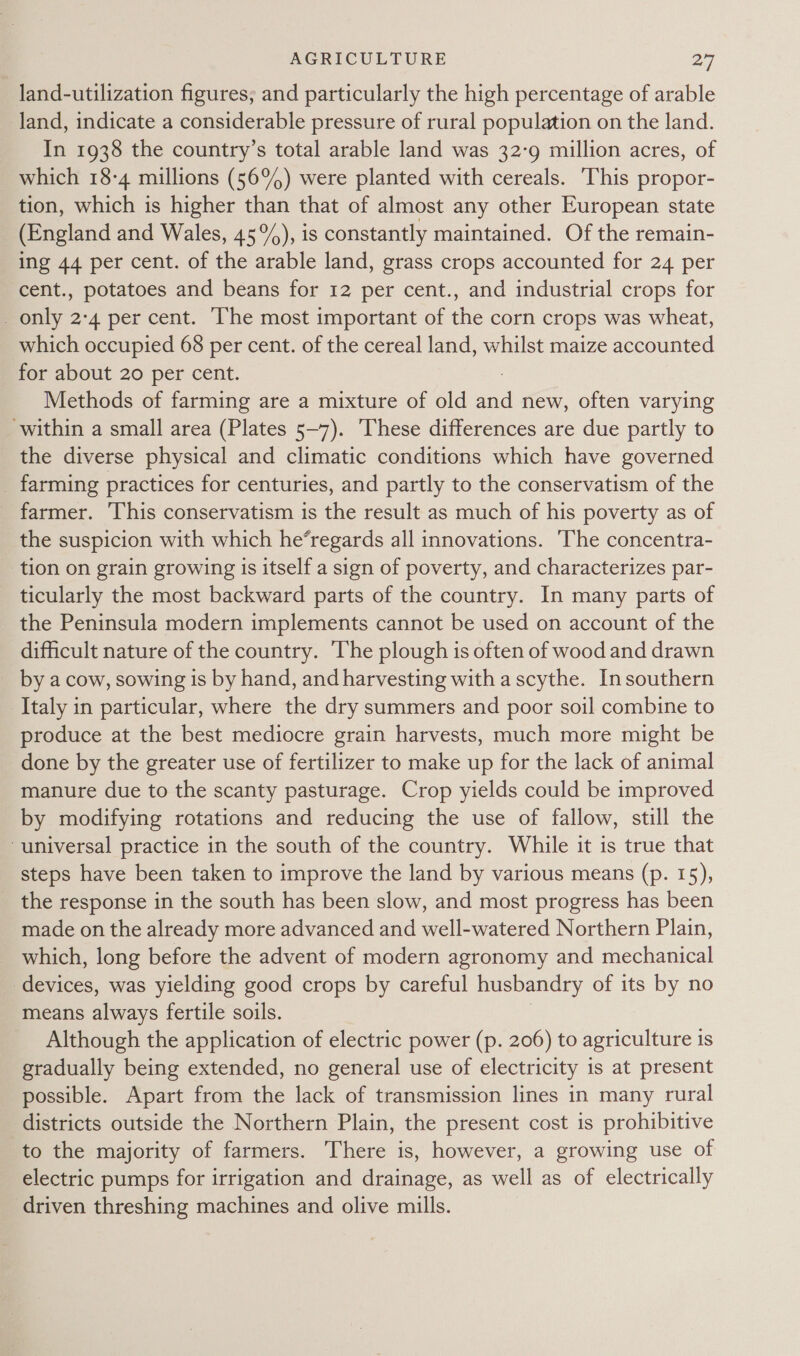 land-utilization figures; and particularly the high percentage of arable land, indicate a considerable pressure of rural population on the land. In 1938 the country’s total arable land was 32-9 million acres, of which 18-4 millions (56°) were planted with cereals. This propor- tion, which is higher than that of almost any other European state (England and Wales, 45°), is constantly maintained. Of the remain- ing 44 per cent. of the arable land, grass crops accounted for 24 per cent., potatoes and beans for 12 per cent., and industrial crops for _ only 2:4 per cent. The most important of the corn crops was wheat, which occupied 68 per cent. of the cereal land, whilst maize accounted for about 20 per cent. Methods of farming are a mixture of old aaa new, often varying ‘within a small area (Plates 5-7). ‘These differences are due partly to the diverse physical and climatic conditions which have governed _ farming practices for centuries, and partly to the conservatism of the farmer. ‘This conservatism is the result as much of his poverty as of the suspicion with which he’regards all innovations. ‘The concentra- tion on grain growing is itself a sign of poverty, and characterizes par- ticularly the most backward parts of the country. In many parts of the Peninsula modern implements cannot be used on account of the difficult nature of the country. The plough is often of wood and drawn by a cow, sowing is by hand, and harvesting with a scythe. Insouthern Italy in particular, where the dry summers and poor soil combine to produce at the best mediocre grain harvests, much more might be done by the greater use of fertilizer to make up for the lack of animal manure due to the scanty pasturage. Crop yields could be improved by modifying rotations and reducing the use of fallow, still the universal practice in the south of the country. While it is true that steps have been taken to improve the land by various means (p. 15), the response in the south has been slow, and most progress has been made on the already more advanced and well-watered Northern Plain, which, long before the advent of modern agronomy and mechanical devices, was yielding good crops by careful husbandry of its by no means always fertile soils. Although the application of electric power (p. 206) to agriculture is gradually being extended, no general use of electricity 1s at present possible. Apart from the lack of transmission lines in many rural districts outside the Northern Plain, the present cost is prohibitive to the majority of farmers. There is, however, a growing use of electric pumps for irrigation and drainage, as well as of electrically driven threshing machines and olive mills.