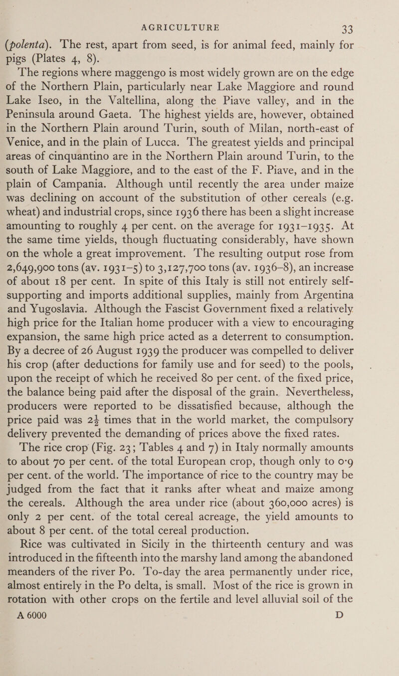 (polenta). ‘The rest, apart from seed, is for animal feed, mainly for pigs (Plates 4, 8). The regions where maggengo is most widely grown are on the edge of the Northern Plain, particularly near Lake Maggiore and round Lake Iseo, in the Valtellina, along the Piave valley, and in the Peninsula around Gaeta. The highest yields are, however, obtained in the Northern Plain around Turin, south of Milan, north-east of Venice, and in the plain of Lucca. The greatest yields and principal areas of cinquantino are in the Northern Plain around Turin, to the south of Lake Maggiore, and to the east of the F. Piave, and in the plain of Campania. Although until recently the area under maize was declining on account of the substitution of other cereals (e.g. wheat) and industrial crops, since 1936 there has been a slight increase amounting to roughly 4 per cent. on the average for 1931-1935. At the same time yields, though fluctuating considerably, have shown on the whole a great improvement. ‘The resulting output rose from 2,649,900 tons (av. 1931-5) to 3,127,700 tons (av. 1936-8), an increase of about 18 per cent. In spite of this Italy is still not entirely self- supporting and imports additional supplies, mainly from Argentina and Yugoslavia. Although the Fascist Government fixed a relatively high price for the Italian home producer with a view to encouraging expansion, the same high price acted as a deterrent to consumption. By a decree of 26 August 1939 the producer was compelled to deliver his crop (after deductions for family use and for seed) to the pools, upon the receipt of which he received 80 per cent. of the fixed price, the balance being paid after the disposal of the grain. Nevertheless, producers were reported to be dissatisfied because, although the price paid was 24 times that in the world market, the compulsory delivery prevented the demanding of prices above the fixed rates. The rice crop (Fig. 23; Tables 4 and 7) in Italy normally amounts to about 70 per cent. of the total European crop, though only to o-9g per cent. of the world. The importance of rice to the country may be judged from the fact that it ranks after wheat and maize among the cereals. Although the area under rice (about 360,000 acres) is only 2 per cent. of the total cereal acreage, the yield amounts to about 8 per cent. of the total cereal production. Rice was cultivated in Sicily in the thirteenth century and was introduced in the fifteenth into the marshy land among the abandoned meanders of the river Po. To-day the area permanently under rice, almost entirely in the Po delta, is small. Most of the rice is grown in rotation with other crops on the fertile and level alluvial soil of the A 6000 D