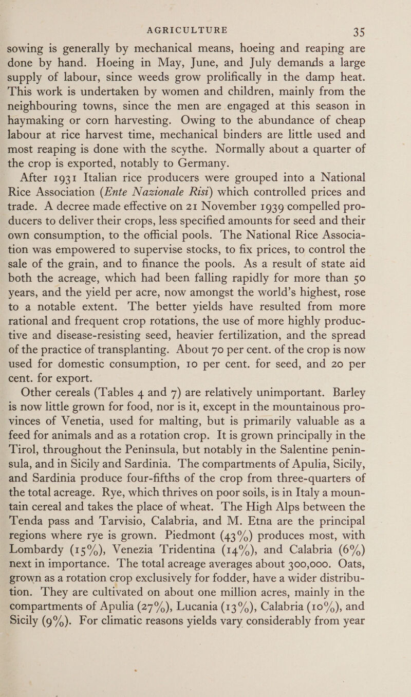 sowing is generally by mechanical means, hoeing and reaping are done by hand. Hoeing in May, June, and July demands a large supply of labour, since weeds grow prolifically in the damp heat. This work is undertaken by women and children, mainly from the neighbouring towns, since the men are engaged at this season in haymaking or corn harvesting. Owing to the abundance of cheap labour at rice harvest time, mechanical binders are little used and most reaping is done with the scythe. Normally about a quarter of the crop is exported, notably to Germany. _ After 1931 Italian rice producers were grouped into a National Rice Association (Ente Nazionale Rist) which controlled prices and trade. A decree made effective on 21 November 1939 compelled pro- ducers to deliver their crops, less specified amounts for seed and their own consumption, to the official pools. ‘The National Rice Associa- tion was empowered to supervise stocks, to fix prices, to control the sale of the grain, and to finance the pools. As a result of state aid both the acreage, which had been falling rapidly for more than 50 years, and the yield per acre, now amongst the world’s highest, rose to a notable extent. The better yields have resulted from more rational and frequent crop rotations, the use of more highly produc- tive and disease-resisting seed, heavier fertilization, and the spread of the practice of transplanting. About 70 per cent. of the crop is now used for domestic consumption, 10 per cent. for seed, and 20 per cent. for export. Other cereals (Tables 4 and 7) are relatively unimportant. Barley is now little grown for food, nor is it, except in the mountainous pro- vinces of Venetia, used for malting, but is primarily valuable as a feed for animals and as a rotation crop. It is grown principally in the Tirol, throughout the Peninsula, but notably in the Salentine penin- sula, and in Sicily and Sardinia. The compartments of Apulia, Sicily, and Sardinia produce four-fifths of the crop from three-quarters of the total acreage. Rye, which thrives on poor soils, is in Italy a moun- tain cereal and takes the place of wheat. The High Alps between the Tenda pass and Tarvisio, Calabria, and M. Etna are the principal regions where rye is grown. Piedmont (43%) produces most, with Lombardy (15%), Venezia Tridentina (14%), and Calabria (6%) Next in importance. The total acreage averages about 300,000. Oats, grown as a rotation crop exclusively for fodder, have a wider distribu- tion. They are cultivated on about one million acres, mainly in the compartments of Apulia (27%), Lucania (13°), Calabria (10%), and Sicily (9%). For climatic reasons yields vary considerably from year