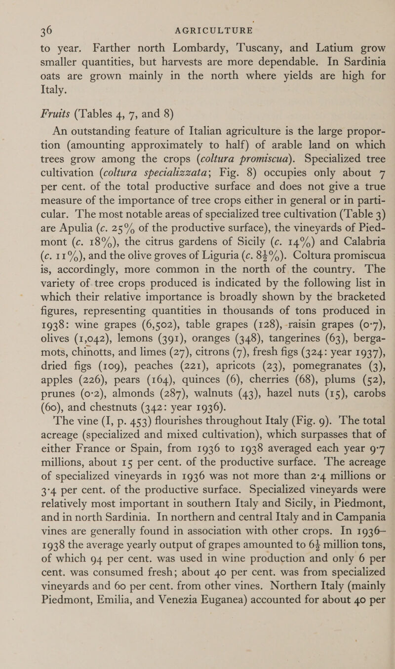 to year. Farther north Lombardy, Tuscany, and Latium grow smaller quantities, but harvests are more dependable. In Sardinia oats are grown mainly in the north where yields are high for Italy. Fruits (Tables 4, 7, and 8) An outstanding feature of Italian agriculture is the large propor- tion (amounting approximately to half) of arable land on which trees grow among the crops (coltura promiscua). Specialized tree cultivation (coltura specializzata; Fig. 8) occupies only about 7 per cent. of the total productive surface and does not give a true measure of the importance of tree crops either in general or in parti- cular. The most notable areas of specialized tree cultivation (‘Table 3) are Apulia (c. 25% of the productive surface), the vineyards of Pied- mont (c. 18%), the citrus gardens of Sicily (c. 14%) and Calabria (c. 11%), and the olive groves of Liguria (c. 85%). Coltura promiscua is, accordingly, more common in the north of the country. The variety of tree crops produced is indicated by the following list in which their relative importance is broadly shown by the bracketed figures, representing quantities in thousands of tons produced in 1938: wine grapes (6,502), table grapes (128), raisin grapes (0-7), olives (1,042), lemons (391), oranges (348), tangerines (63), berga- mots, chinotts, and limes (27), citrons (7), fresh figs (324: year 1937), dried figs (109), peaches (221), apricots (23), pomegranates (3), apples (226), pears (164), quinces (6), cherries (68), plums (52), — prunes (0-2), almonds (287), walnuts (43), hazel nuts (15), carobs (60), and chestnuts (342: year 1936). The vine (I, p. 453) flourishes throughout Italy (Fig. 9). The total acreage (specialized and mixed cultivation), which surpasses that of either France or Spain, from 1936 to 1938 averaged each year 9:7 millions, about 15 per cent. of the productive surface. ‘The acreage of specialized vineyards in 1936 was not more than 2-4 millions or 3'4 per cent. of the productive surface. Specialized vineyards were relatively most important in southern Italy and Sicily, in Piedmont, and in north Sardinia. In northern and central Italy and in Campania vines are generally found in association with other crops. In 1936— 1938 the average yearly output of grapes amounted to 64 million tons, of which 94 per cent. was used in wine production and only 6 per cent. was consumed fresh; about 40 per cent. was from specialized vineyards and 60 per cent. from other vines. Northern Italy (mainly Piedmont, Emilia, and Venezia Euganea) accounted for about 40 per