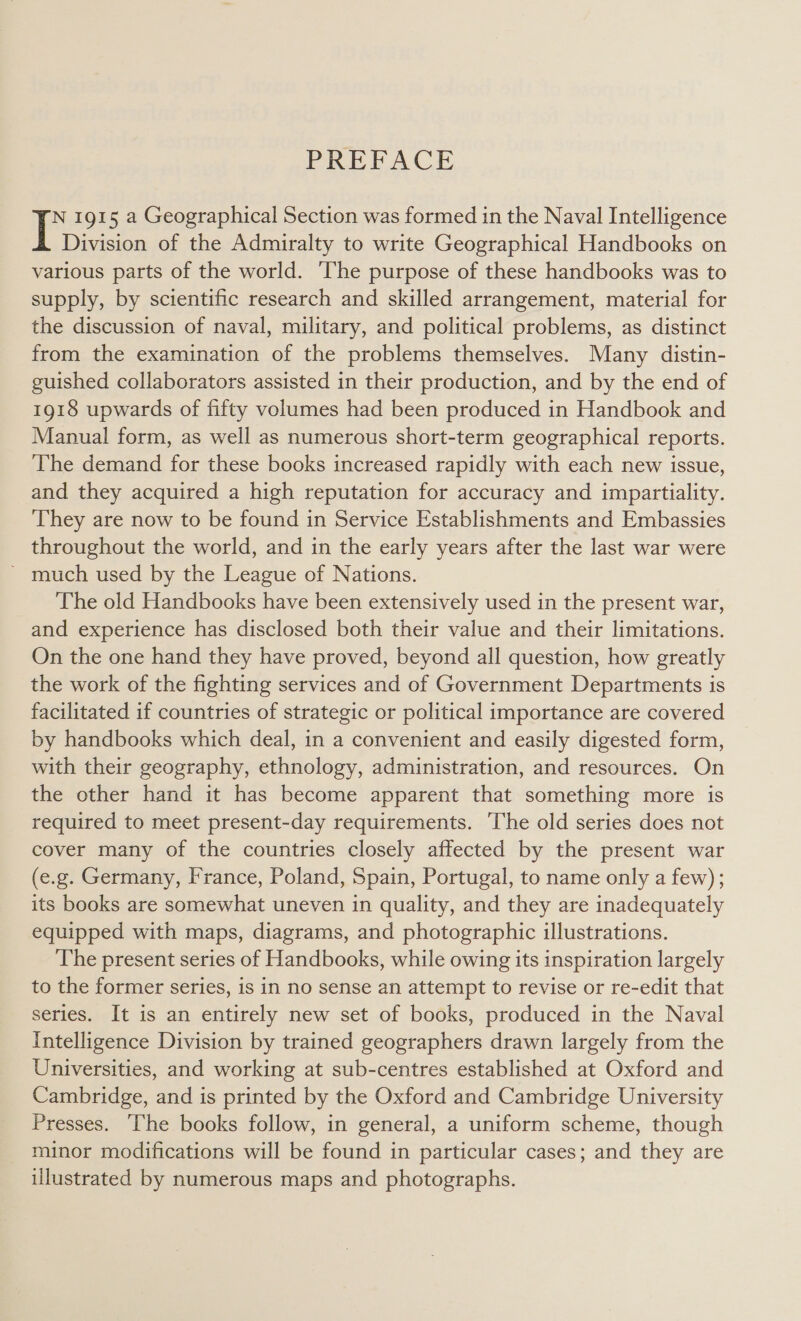 PREFACE N 1915 a Geographical Section was formed in the Naval Intelligence I Division of the Admiralty to write Geographical Handbooks on various parts of the world. The purpose of these handbooks was to supply, by scientific research and skilled arrangement, material for the discussion of naval, military, and political problems, as distinct from the examination of the problems themselves. Many distin- guished collaborators assisted in their production, and by the end of 1918 upwards of fifty volumes had been produced in Handbook and Manual form, as well as numerous short-term geographical reports. The demand for these books increased rapidly with each new issue, and they acquired a high reputation for accuracy and impartiality. They are now to be found in Service Establishments and Embassies throughout the world, and in the early years after the last war were ’ much used by the League of Nations. The old Handbooks have been extensively used in the present war, and experience has disclosed both their value and their limitations. On the one hand they have proved, beyond all question, how greatly the work of the fighting services and of Government Departments is facilitated if countries of strategic or political importance are covered by handbooks which deal, in a convenient and easily digested form, with their geography, ethnology, administration, and resources. On the other hand it has become apparent that something more is required to meet present-day requirements. ‘The old series does not cover many of the countries closely affected by the present war (e.g. Germany, France, Poland, Spain, Portugal, to name only a few); its books are somewhat uneven in quality, and they are inadequately equipped with maps, diagrams, and photographic illustrations. The present series of Handbooks, while owing its inspiration largely to the former series, is in no sense an attempt to revise or re-edit that series. It is an entirely new set of books, produced in the Naval Intelligence Division by trained geographers drawn largely from the Universities, and working at sub-centres established at Oxford and Cambridge, and is printed by the Oxford and Cambridge University Presses. ‘The books follow, in general, a uniform scheme, though minor modifications will be found in particular cases; and they are illustrated by numerous maps and photographs.