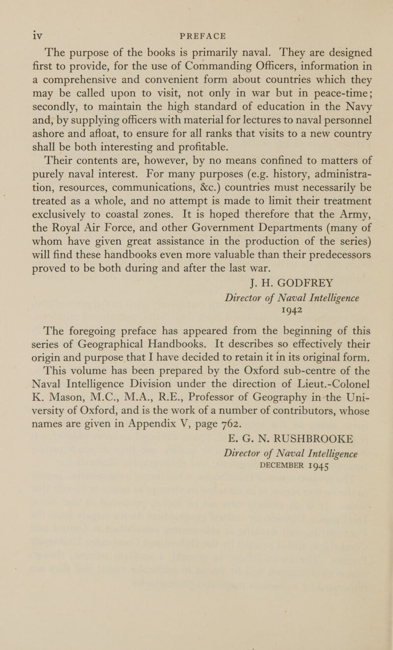 The purpose of the books is primarily naval. They are designed first to provide, for the use of Commanding Officers, information in a comprehensive and convenient form about countries which they may be called upon to visit, not only in war but in peace-time; secondly, to maintain the high standard of education in the Navy and, by supplying officers with material for lectures to naval personnel ashore and afloat, to ensure for all ranks that visits to a new country shall be both interesting and profitable. Their contents are, however, by no means confined to matters of purely naval interest. For many purposes (e.g. history, administra- tion, resources, communications, &amp;c.) countries must necessarily be treated as a whole, and no attempt is made to limit their treatment exclusively to coastal zones. It is hoped therefore that the Army, the Royal Air Force, and other Government Departments (many of whom have given great assistance in the production of the series) will find these handbooks even more valuable than their predecessors proved to be both during and after the last war. J. H. GODFREY Director of Naval Intelligence 1942 The foregoing preface has appeared from the beginning of this series of Geographical Handbooks. It describes so effectively their origin and purpose that I have decided to retain it in its original form. This volume has been prepared by the Oxford sub-centre of the Naval Intelligence Division under the direction of Lieut.-Colonel K. Mason, M.C., M.A., R.E., Professor of Geography in-the Uni- versity of Oxford, and is the work of a number of contributors, whose names are given in Appendix V, page 762. E. G. N. RUSHBROOKE Director of Naval Intelligence DECEMBER 1945