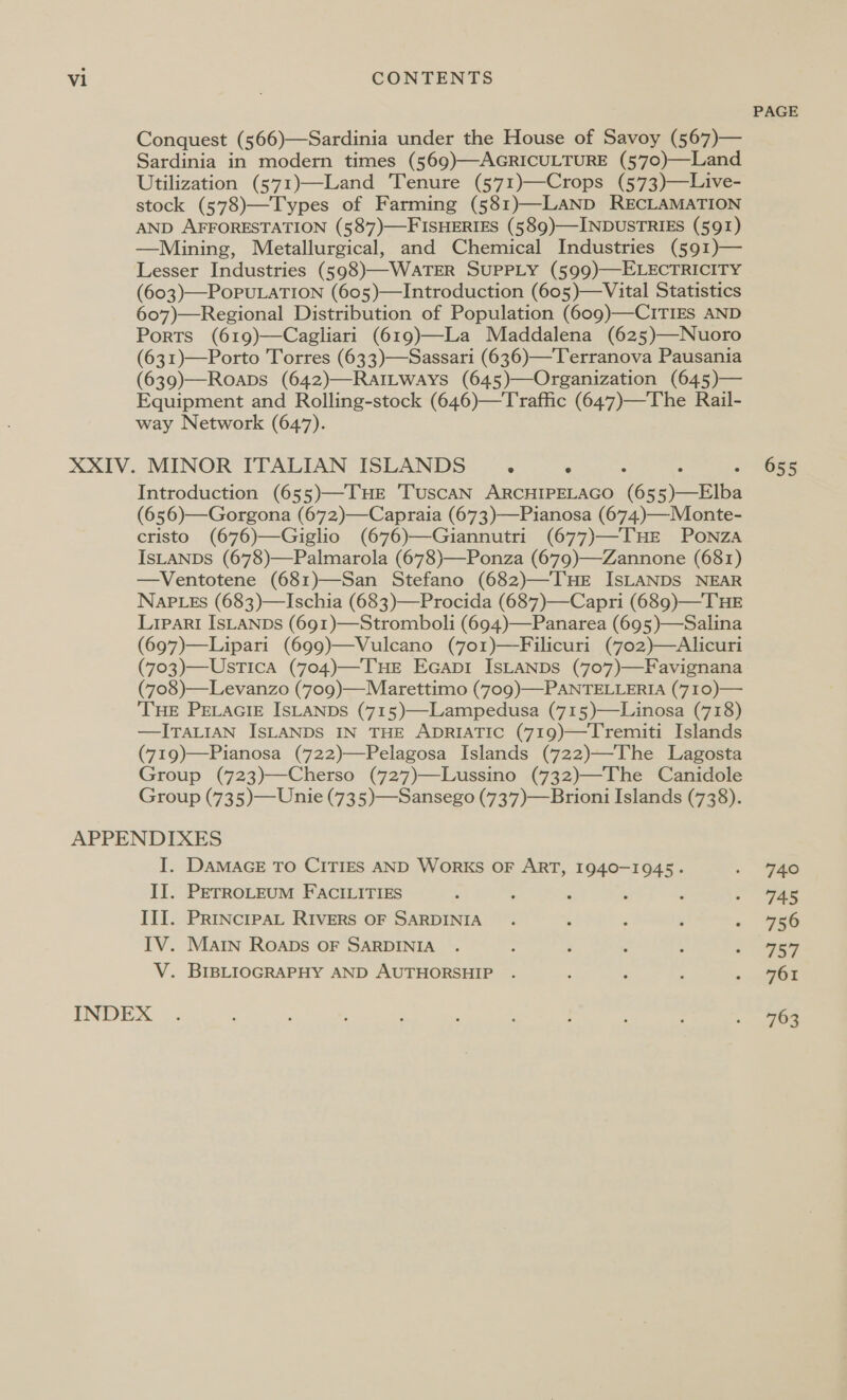 Conquest (566)—Sardinia under the House of Savoy (567)— Sardinia in modern times (569)—AGRICULTURE (570)—Land Utilization (571)—Land Tenure (571)—Crops (573)—Live- stock (578)—Types of Farming (581)—LAND RECLAMATION AND AFFORESTATION (587)—FISHERIES (589)—INDUSTRIES (591) —Mining, Metallurgical, and Chemical Industries (591)— Lesser Industries (598)—WATER SUPPLY (599)—ELECTRICITY (603)—PoPULATION (605)—Introduction (605)—Vital Statistics 607)—Regional Distribution of Population (609)—CITIES AND Ports (619)—Cagliari (619)—La Maddalena (625)—Nuoro (631)—Porto Torres (633)—Sassari (636)—Terranova Pausania (639)—Roapbs (642)—RaiLways (645)—Organization (645)— Equipment and Rolling-stock (646)—Traffic (647)—The Rail- way Network (647). Introduction (655)—THE 'TuscAN ARCHIPELAGO ‘6 we = (656)—Gorgona (672)—Capraia (673)—Pianosa (674.).—Monte- cristo (676)—Giglio (676)—Giannutri (677)—THE PONZA IsLANDS (678)—Palmarola (678)—Ponza (679)—Zannone (681) —Ventotene (681)—San Stefano (682)—THE ISLANDS NEAR NapPLEs (683)—Ischia (683)—Procida (687)—Capri (689)—THE Lipari IsLANDs (691)—Stromboli (694)—Panarea (695)—Salina (697)—Lipari (699)—Vulcano (7o1)—Filicuri (702)—Alicuri (703)—Ustica (704)—THE Ecapr ISLANDS (707)—Favignana (708)—Levanzo (709)—Marettimo (709)—PANTELLERIA (710)— THE PELAGIE ISLANDS (715)—Lampedusa (715)—Linosa (718) —ITALIAN ISLANDS IN THE ADRIATIC (719)—Tremiti Islands (719)—Pianosa (722)—Pelagosa Islands (722)—The Lagosta Group (723)—Cherso (727)—Lussino (732)—The Canidole Group (735)—Unie (735)—Sansego (737)—Brioni Islands (738). I. DAMAGE TO CITIES AND WoRKS OF ART, 1940-1945. II. PETROLEUM FACILITIES III. PrRiINcIPAL RIVERS OF SARDINIA IV. Main RoAapDs OF SARDINIA V. BIBLIOGRAPHY AND AUTHORSHIP . PAGE 655 74° 745 756 ToL 761 763