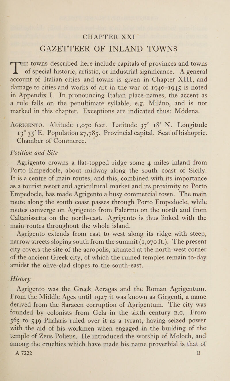 CHAPTER XXI- GAZETTEER OF INLAND TOWNS HE towns described here include capitals of provinces and towns a4 of special historic, artistic, or industrial significance. A general account of Italian cities and towns is given in Chapter XIII, and damage to cities and works of art in the war of 1940-1945 is noted in Appendix I. In pronouncing Italian place-names, the accent as a rule falls on the penultimate syllable, e.g. Milano, and is not marked in this chapter. Exceptions are indicated thus: Médena. AGRIGENTO. Altitude 1,070 feet. Latitude 37° 18’ N. Longitude 13° 35 E. Population 27,785. Provincial capital. Seat of bishopric. Chamber of Commerce. Position and Site Agrigento crowns a flat-topped ridge some 4 miles inland from Porto Empedocle, about midway along the south coast of Sicily. It is a centre of main routes, and this, combined with its importance as a tourist resort and agricultural market and its proximity to Porto Empedocle, has made Agrigento a busy commercial town. ‘The main route along the south coast passes through Porto Empedocle, while routes converge on Agrigento from Palermo on the north and from Caltanissetta on the north-east. Agrigento is thus linked with the _ main routes throughout the whole island. Agrigento extends from east to west along its ridge with steep, narrow streets sloping south from the summit (1,070 ft.). ‘The present city covers the site of the acropolis, situated at the north-west corner of the ancient Greek city, of which the ruined temples remain to-day amidst the olive-clad slopes to the south-east. Mistory Agrigento was the Greek Acragas and the Roman Agrigentum. From the Middle Ages until 1927 it was known as Girgenti, a name derived from the Saracen corruption of Agrigentum. The city was founded by colonists from Gela in the sixth century B.c. From 565 to 549 Phalaris ruled over it as a tyrant, having seized power with the aid of his workmen when engaged in the building of the temple of Zeus Polieus. He introduced the worship of Moloch, and among the cruelties which have made his name proverbial is that of PoiZ22 B