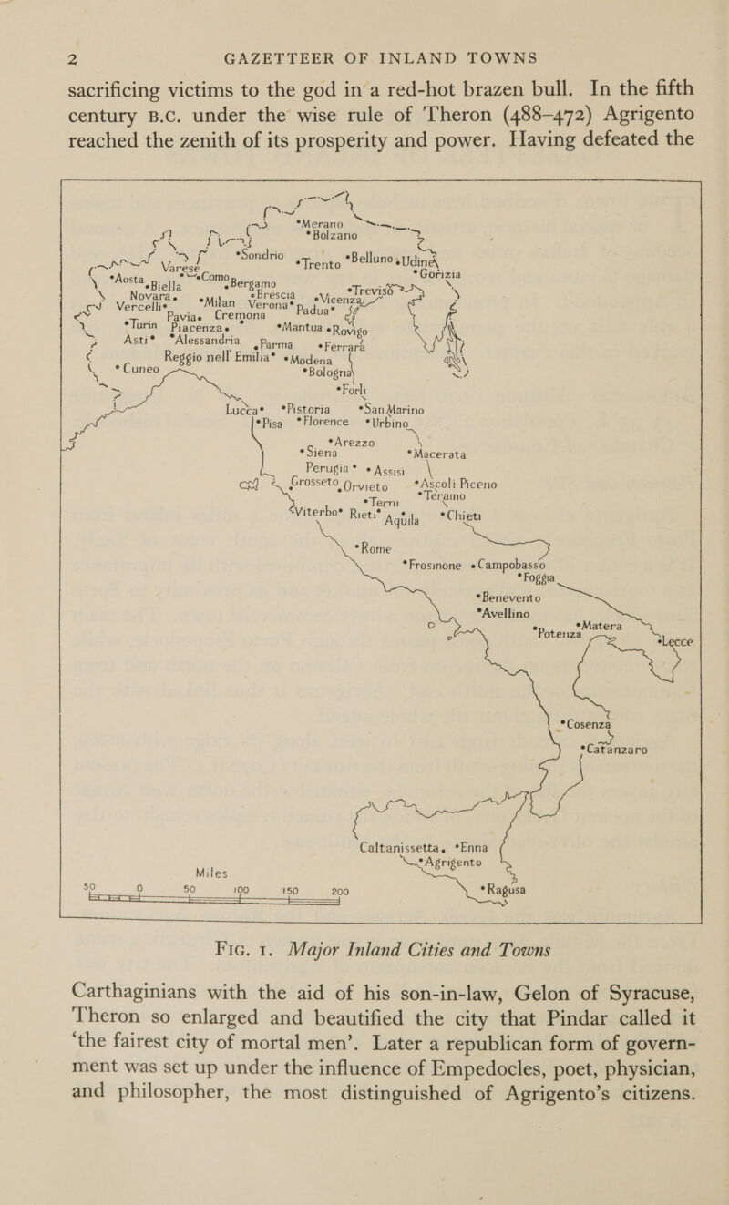 sacrificing victims to the god in a red-hot brazen bull. In the fifth century B.c. under the wise rule of Theron (488-472) Agrigento reached the zenith of its prosperity and power. Having defeated the pol ao ot - x 7), *Merano ~-—~.. * Samer) e . ce ; Cae é Bolzano x i Sa: “fs *Sondrio PAR a Tenis *BellunosUdincd th : Goria *Aosta \ gas m° Bergamo x Novara. is eBrescia eTreviso ie Mereeliss te Pp dua ie Cs avVide te *lorins “Piacensas Mantua ach A       Y e &gt; Asti® °Alessandria cee _y € Reggio nell Emilia* *Modena A \ * Cuneo “Bologn ae *Forli ! Lucta* *Pistoria sSanatariao *Pisg ° Florence * Urbino Arezzo *Siena *Macerata Perugia ® © Aseisi EY) Grosseto - Orvieto *Ascoli Piceno eramo Viterbo* R ae . reti® Aghila * Chieti *Rome *Frosinone «Campobasso * Foggia * Benevento *Avellino in © atera x *Potenza i Sigeous _*Cosenza *Catanzaro Caltanissetta. *Enna * Agrigento Miles g 50° 0 50100 150 200 * Ragusa  Fic. 1. Major Inland Cities and Towns Carthaginians with the aid of his son-in-law, Gelon of Syracuse, Theron so enlarged and beautified the city that Pindar called it ‘the fairest city of mortal men’. Later a republican form of govern- ment was set up under the influence of Empedocles, poet, physician, and philosopher, the most distinguished of Agrigento’s citizens.