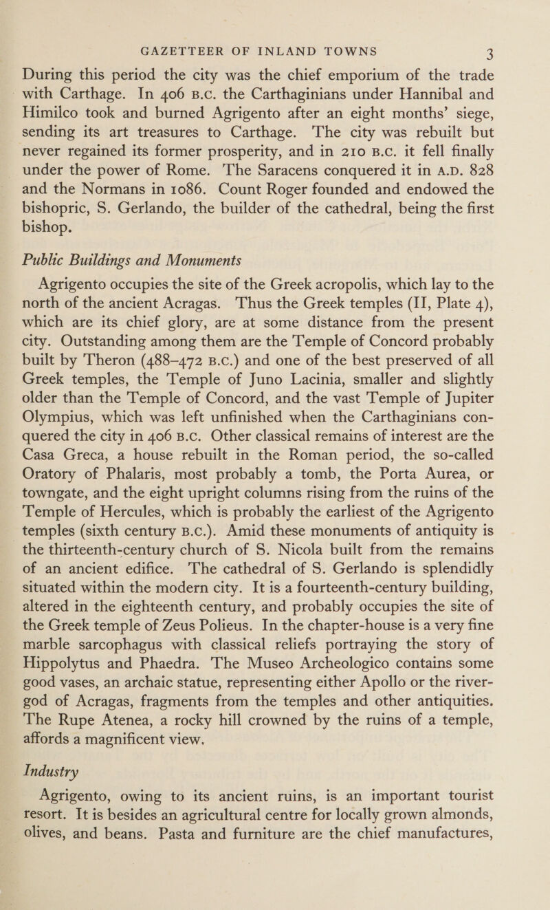 During this period the city was the chief emporium of the trade with Carthage. In 406 B.c. the Carthaginians under Hannibal and Himilco took and burned Agrigento after an eight months’ siege, sending its art treasures to Carthage. The city was rebuilt but never regained its former prosperity, and in 210 B.c. it fell finally _ under the power of Rome. The Saracens conquered it in A.D. 828 and the Normans in 1086. Count Roger founded and endowed the bishopric, S. Gerlando, the builder of the cathedral, being the first bishop. Public Buildings and Monuments _ Agrigento occupies the site of the Greek acropolis, which lay to the north of the ancient Acragas. Thus the Greek temples (II, Plate 4), which are its chief glory, are at some distance from the present city. Outstanding among them are the Temple of Concord probably built by Theron (488-472 B.c.) and one of the best preserved of all Greek temples, the Temple of Juno Lacinia, smaller and slightly older than the Temple of Concord, and the vast Temple of Jupiter Olympius, which was left unfinished when the Carthaginians con- quered the city in 406 B.c. Other classical remains of interest are the Casa Greca, a house rebuilt in the Roman period, the so-called Oratory of Phalaris, most probably a tomb, the Porta Aurea, or towngate, and the eight upright columns rising from the ruins of the Temple of Hercules, which is probably the earliest of the Agrigento temples (sixth century B.c.). Amid these monuments of antiquity is the thirteenth-century church of S. Nicola built from the remains of an ancient edifice. The cathedral of S. Gerlando is splendidly situated within the modern city. It is a fourteenth-century building, altered in the eighteenth century, and probably occupies the site of the Greek temple of Zeus Polieus. In the chapter-house is a very fine marble sarcophagus with classical reliefs portraying the story of Hippolytus and Phaedra. The Museo Archeologico contains some good vases, an archaic statue, representing either Apollo or the river- god of Acragas, fragments from the temples and other antiquities. The Rupe Atenea, a rocky hill crowned by the ruins of a temple, affords a magnificent view. Industry Agrigento, owing to its ancient ruins, is an important tourist resort. It is besides an agricultural centre for locally grown almonds, olives, and beans. Pasta and furniture are the chief manufactures,