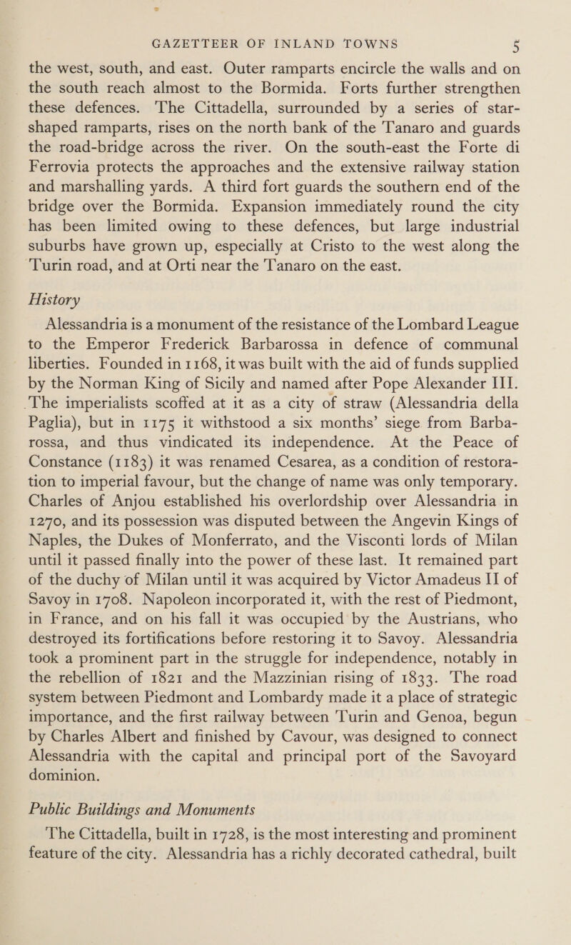 the west, south, and east. Outer ramparts encircle the walls and on _ the south reach almost to the Bormida. Forts further strengthen these defences. ‘The Cittadella, surrounded by a series of star- shaped ramparts, rises on the north bank of the Tanaro and guards the road-bridge across the river. On the south-east the Forte di Ferrovia protects the approaches and the extensive railway station and marshalling yards. A third fort guards the southern end of the bridge over the Bormida. Expansion immediately round the city has been limited owing to these defences, but large industrial suburbs have grown up, especially at Cristo to the west along the Turin road, and at Orti near the Tanaro on the east. History Alessandria is a monument of the resistance of the Lombard League to the Emperor Frederick Barbarossa in defence of communal liberties. Founded in 1168, it was built with the aid of funds supplied by the Norman King of Sicily and named after Pope Alexander III. The imperialists scoffed at it as a city of straw (Alessandria della Paglia), but in 1175 it withstood a six months’ siege from Barba- rossa, and thus vindicated its independence. At the Peace of Constance (1183) it was renamed Cesarea, as a condition of restora- tion to imperial favour, but the change of name was only temporary. Charles of Anjou established his overlordship over Alessandria in 1270, and its possession was disputed between the Angevin Kings of Naples, the Dukes of Monferrato, and the Visconti lords of Milan until it passed finally into the power of these last. It remained part of the duchy of Milan until it was acquired by Victor Amadeus II of Savoy in 1708. Napoleon incorporated it, with the rest of Piedmont, in France, and on his fall it was occupied by the Austrians, who destroyed its fortifications before restoring it to Savoy. Alessandria took a prominent part in the struggle for independence, notably in the rebellion of 1821 and the Mazzinian rising of 1833. The road system between Piedmont and Lombardy made it a place of strategic importance, and the first railway between Turin and Genoa, begun by Charles Albert and finished by Cavour, was designed to connect Alessandria with the capital and principal sae of the Savoyard dominion. Public Buildings and Monuments The Cittadella, built in 1728, is the most interesting and prominent feature of the city. Alessandria has a richly decorated cathedral, built