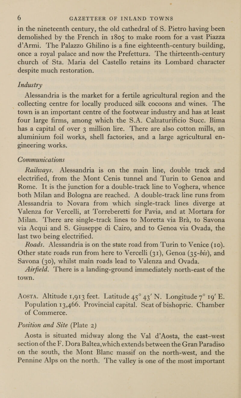 in the nineteenth century, the old cathedral of S. Pietro having been demolished by the French in 1805 to make room for a vast Piazza d’Armi. The Palazzo Ghilino is a fine eighteenth-century building, once a royal palace and now the Prefettura. The thirteenth-century church of Sta. Maria del Castello retains its Lombard character despite much restoration. Industry Alessandria is the market for a fertile agricultural region and the collecting centre for locally produced silk cocoons and wines. ‘The - town is an important centre of the footwear industry and has at least four large firms, among which the S.A. Calzaturificio Succ. Bima has a capital of over 3 million lire. There are also cotton mills, an aluminium foil works, shell factories, and a large agricultural en- gineering works. Communications Railways. Alessandria is on the main line, double track and electrified, from the Mont Cenis tunnel and Turin to Genoa and Rome. It is the junction for a double-track line to Voghera, whence both Milan and Bologna are reached. A double-track line runs from Alessandria to Novara from which single-track lines diverge at Valenza for Vercelli, at Torreberetti for Pavia, and at Mortara for Milan. There are single-track lines to Moretta via Bra, to Savona via Acqui and S. Giuseppe di Cairo, and to Genoa via Ovada, the last two being electrified. Roads. Alessandria is on the state road from Turin to Venice (10). Other state roads run from here to Vercelli (31), Genoa (35-bis), and Savona (30), whilst main roads lead to Valenza and Ovada. Airfield. ‘There is a landing-ground immediately north-east of the town. Aosta. Altitude 1,913 feet. Latitude 45° 43’ N. Longitude 7° 19’ E. Population 13,466. Provincial capital. Seat of bishopric. Chamber of Commerce. Position and Site (Plate 2) Aosta is situated midway along the Val d’Aosta, the east-west section of the F. Dora Baltea, which extends between the Gran Paradiso on the south, the Mont Blanc massif on the north-west, and the Pennine Alps on the north. The valley is one of the most important