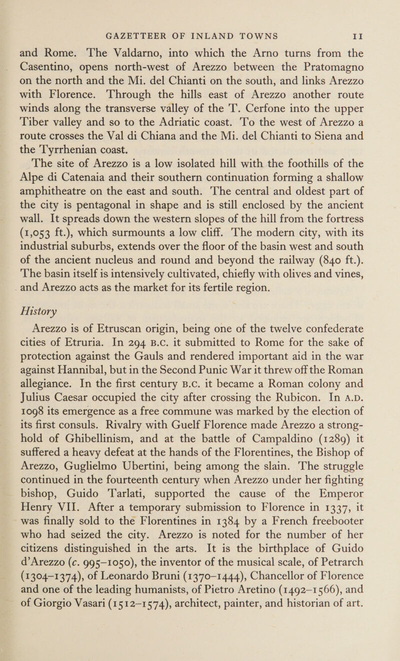 and Rome. The Valdarno, into which the Arno turns from the Casentino, opens north-west of Arezzo between the Pratomagno on the north and the Mi. del Chianti on the south, and links Arezzo with Florence. Through the hills east of Arezzo another route winds along the transverse valley of the 'T. Cerfone into the upper Tiber valley and so to the Adriatic coast. 'To the west of Arezzo a route crosses the Val di Chiana and the Mi. del Chianti to Siena and the ‘Tyrrhenian coast. The site of Arezzo is a low isolated hill with the foothills of the Alpe di Catenaia and their southern continuation forming a shallow amphitheatre on the east and south. ‘The central and oldest part of the city is pentagonal in shape and is still enclosed by the ancient wall. It spreads down the western slopes of the hill from the fortress (1,053 ft.), which surmounts a low cliff. The modern city, with its industrial suburbs, extends over the floor of the basin west and south of the ancient nucleus and round and beyond the railway (840 ft.). The basin itself is intensively cultivated, chiefly with olives and vines, _and Arezzo acts as the market for its fertile region. History Arezzo is of Etruscan origin, being one of the twelve confederate cities of Etruria. In 294 B.c. it submitted to Rome for the sake of protection against the Gauls and rendered important aid in the war against Hannibal, but in the Second Punic War it threw off the Roman allegiance. In the first century B.c. it became a Roman colony and Julius Caesar occupied the city after crossing the Rubicon. In a.p. 1098 its emergence as a free commune was marked by the election of its first consuls. Rivalry with Guelf Florence made Arezzo a strong- hold of Ghibellinism, and at the battle of Campaldino (1289) it suffered a heavy defeat at the hands of the Florentines, the Bishop of Arezzo, Guglielmo Ubertini, being among the slain. The struggle continued in the fourteenth century when Arezzo under her fighting bishop, Guido ‘Tarlati, supported the cause of the Emperor Henry VII. After a temporary submission to Florence in 1337, it was finally sold to the Florentines in 1384 by a French freebooter who had seized the city. Arezzo is noted for the number of her citizens distinguished in the arts. It is the birthplace of Guido d’Arezzo (c. 995-1050), the inventor of the musical scale, of Petrarch (1304-1374), of Leonardo Bruni (1370-1444), Chancellor of Florence and one of the leading humanists, of Pietro Aretino (1492-1566), and of Giorgio Vasari (1512-1574), architect, painter, and historian of art.