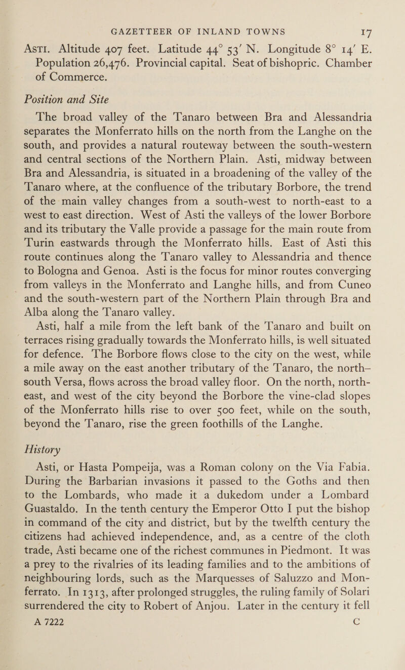 Asti. Altitude 407 feet. Latitude 44° 53’ N. Longitude 8° 14’ E. Population 26,476. Provincial capital. Seat of bishopric. Chamber of Commerce. Position and Site The broad valley of the Tanaro between Bra and Alessandria separates the Monferrato hills on the north from the Langhe on the south, and provides a natural routeway between the south-western and central sections of the Northern Plain. Asti, midway between Bra and Alessandria, is situated in a broadening of the valley of the Tanaro where, at the confluence of the tributary Borbore, the trend of the main valley changes from a south-west to north-east to a west to east direction. West of Asti the valleys of the lower Borbore and its tributary the Valle provide a passage for the main route from Turin eastwards through the Monferrato hills. East of Asti this route continues along the Tanaro valley to Alessandria and thence to Bologna and Genoa. Asti is the focus for minor routes converging from valleys in the Monferrato and Langhe hills, and from Cuneo and the south-western part of the Northern Plain through Bra and Alba along the Tanaro valley. Asti, half a mile from the left bank of the Tanaro and built on _ terraces rising gradually towards the Monferrato hills, is well situated for defence. The Borbore flows close to the city on the west, while a mile away on the east another tributary of the T'anaro, the north— south Versa, flows across the broad valley floor. On the north, north- east, and west of the city beyond the Borbore the vine-clad slopes of the Monferrato hills rise to over 500 feet, while on the south, beyond the Tanaro, rise the green foothills of the Langhe. Mistory Asti, or Hasta Pompeija, was a Roman colony on the Via Fabia. During the Barbarian invasions it passed to the Goths and then to the Lombards, who made it a dukedom under a Lombard Guastaldo. In the tenth century the Emperor Otto I put the bishop in command of the city and district, but by the twelfth century the citizens had achieved independence, and, as a centre of the cloth trade, Asti became one of the richest communes in Piedmont. It was a prey to the rivalries of its leading families and to the ambitions of neighbouring lords, such as the Marquesses of Saluzzo and Mon- ferrato. In 1313, after prolonged struggles, the ruling family of Solari surrendered the city to Robert of Anjou. Later in the century it fell A 7222 C