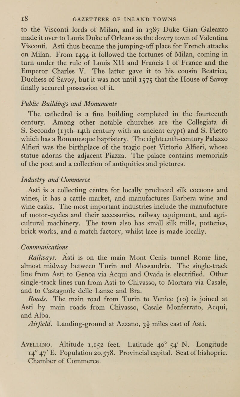 to the Visconti lords of Milan, and in 1387 Duke Gian Galeazzo made it over to Louis Duke of Orleans as the dowry town of Valentina Visconti. Asti thus became the jumping-off place for French attacks on Milan. From 1494 it followed the fortunes of Milan, coming in turn under the rule of Louis XII and Francis I of France and the Emperor Charles V. The latter gave it to his cousin Beatrice, Duchess of Savoy, but it was not until 1575 that the House of Savoy finally secured possession of it. Public Buildings and Monuments The cathedral is a fine building completed in the fourteenth century. Among other notable churches are the Collegiata di S. Secondo (13th-14th century with an ancient crypt) and S. Pietro which has a Romanesque baptistery. The eighteenth-century Palazzo Alfieri was the birthplace of the tragic poet Vittorio Alfieri, whose statue adorns the adjacent Piazza. The palace contains memorials of the poet and a collection of antiquities and pictures. Industry and Commerce Asti is a collecting centre for locally produced silk cocoons and wines, it has a cattle market, and manufactures Barbera wine and wine casks. The most important industries include the manufacture of motor-cycles and their accessories, railway equipment, and agri- cultural machinery. The town also has small silk mills, potteries, brick works, and a match factory, whilst lace is made locally. Communications Railways. Asti is on the main Mont Cenis tunnel—Rome line, almost midway between Turin and Alessandria. The single-track line from Asti to Genoa via Acqui and Ovada is electrified. Other single-track lines run from Asti to Chivasso, to Mortara via Casale, and to Castagnole delle Lanze and Bra. Roads. The main road from Turin to Venice (10) is joined at Asti by main roads from Chivasso, Casale Monferrato, Acqui, and Alba. | Airfield. Landing-ground at Azzano, 34 miles east of Asti. AVELLINO. Altitude 1,152 feet. Latitude 40° 54’ N. . Longitude 14° 47’ E. Population 20,578. Provincial capital. Seat of bishopric. Chamber of Commerce.