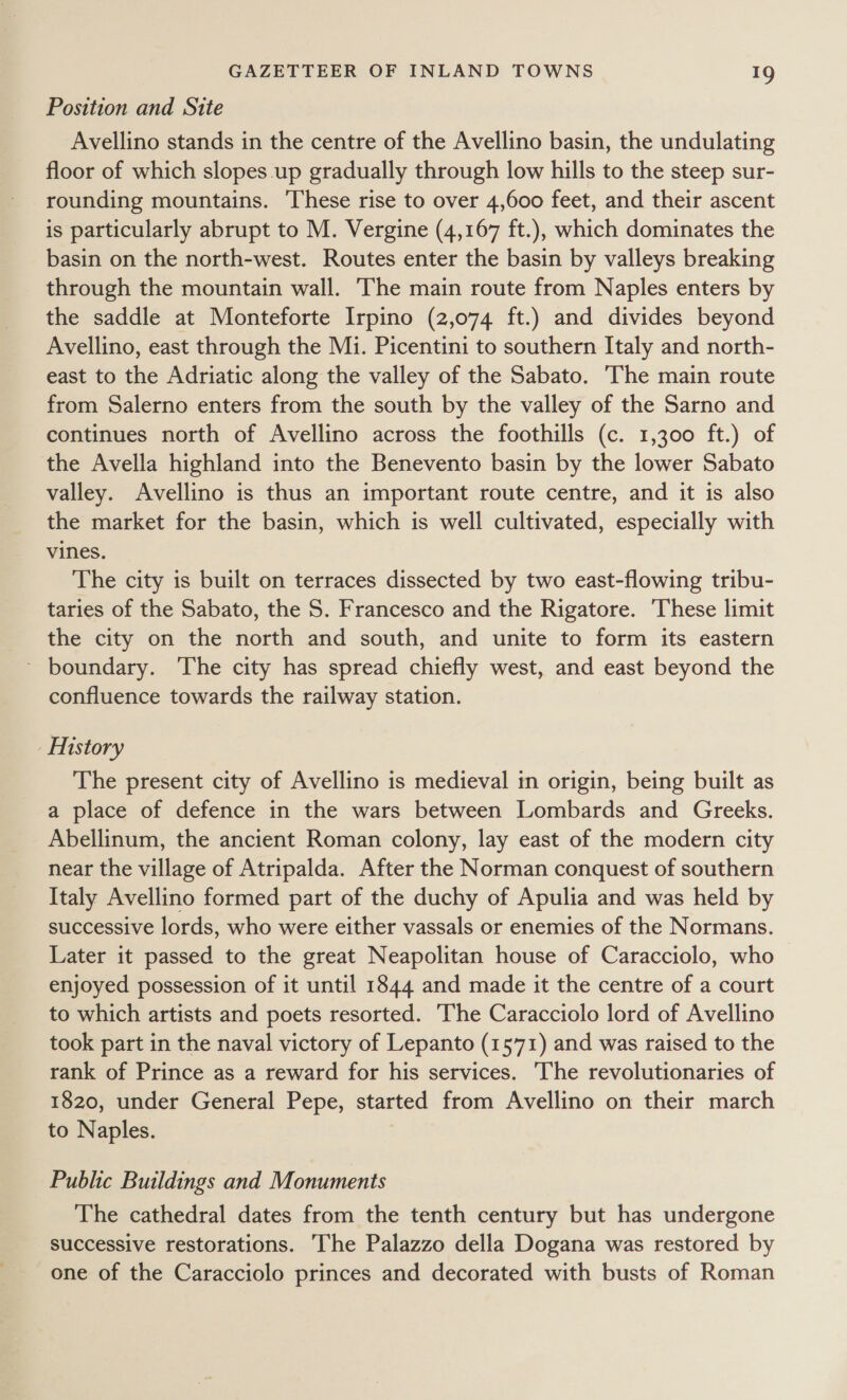 Position and Site Avellino stands in the centre of the Avellino basin, the undulating floor of which slopes up gradually through low hills to the steep sur- rounding mountains. These rise to over 4,600 feet, and their ascent is particularly abrupt to M. Vergine (4,167 ft.), which dominates the basin on the north-west. Routes enter the basin by valleys breaking through the mountain wall. The main route from Naples enters by the saddle at Monteforte Irpino (2,074 ft.) and divides beyond Avellino, east through the Mi. Picentini to southern Italy and north- east to the Adriatic along the valley of the Sabato. The main route from Salerno enters from the south by the valley of the Sarno and continues north of Avellino across the foothills (c. 1,300 ft.) of the Avella highland into the Benevento basin by the lower Sabato valley. Avellino is thus an important route centre, and it is also the market for the basin, which is well cultivated, especially with vines. The city is built on terraces dissected by two east-flowing tribu- taries of the Sabato, the S. Francesco and the Rigatore. These limit the city on the north and south, and unite to form its eastern ~ boundary. The city has spread chiefly west, and east beyond the confluence towards the railway station. -Mistory The present city of Avellino is medieval in origin, being built as a place of defence in the wars between Lombards and Greeks. Abellinum, the ancient Roman colony, lay east of the modern city near the village of Atripalda. After the Norman conquest of southern Italy Avellino formed part of the duchy of Apulia and was held by successive lords, who were either vassals or enemies of the Normans. Later it passed to the great Neapolitan house of Caracciolo, who enjoyed possession of it until 1844 and made it the centre of a court to which artists and poets resorted. The Caracciolo lord of Avellino took part in the naval victory of Lepanto (1571) and was raised to the rank of Prince as a reward for his services. The revolutionaries of 1820, under General Pepe, started from Avellino on their march to Naples. Public Buildings and Monuments The cathedral dates from the tenth century but has undergone successive restorations. The Palazzo della Dogana was restored by one of the Caracciolo princes and decorated with busts of Roman