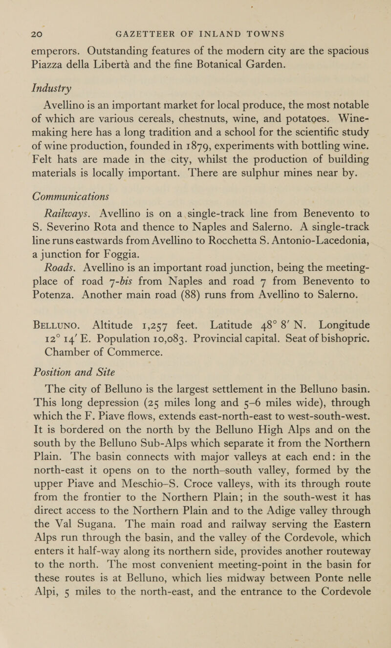 emperors. Outstanding features of the modern city are the spacious Piazza della Liberta and the fine Botanical Garden. Industry Avellino is an important market for local produce, the most notable of which are various cereals, chestnuts, wine, and potatoes. Wine- making here has a long tradition and a school for the scientific study of wine production, founded in 1879, experiments with bottling wine. Felt hats are made in the city, whilst the production of building materials is locally important. ‘There are sulphur mines near by. Communications Railways. Avellino is on a.single-track line from Benevento to S. Severino Rota and thence to Naples and Salerno. A single-track line runs eastwards from Avellino to Rocchetta S. Antonio-Lacedonia, a junction for Foggia. Roads. Avellino is an important road junction, being the meeting- place of road 7-bis from Naples and road 7 from Benevento to Potenza. Another main road (88) runs from Avellino to Salerno. BELLUNO. Altitude 1,257 feet. Latitude 48° 8’ N. Longitude 12° 14’ E. Population 10,083. Provincial capital. Seat of bishopric. Chamber of Commerce. Position and Site The city of Belluno is the largest settlement in the Belluno basin. This long depression (25 miles long and 5-6 miles wide), through which the F. Piave flows, extends east-north-east to west-south-west. It is bordered on the north by the Belluno High Alps and on the south by the Belluno Sub-Alps which separate it from the Northern Plain. ‘The basin connects with major valleys at each end: in the north-east it opens on to the north-south valley, formed by the upper Piave and Meschio-S. Croce valleys, with its through route from the frontier to the Northern Plain; in the south-west it has direct access to the Northern Plain and to the Adige valley through the Val Sugana. The main road and railway serving the Eastern Alps run through the basin, and the valley of the Cordevole, which enters it half-way along its northern side, provides another routeway to the north. The most convenient meeting-point in the basin for these routes is at Belluno, which lies midway between Ponte nelle Alpi, 5 miles to the north-east, and the entrance to the Cordevole