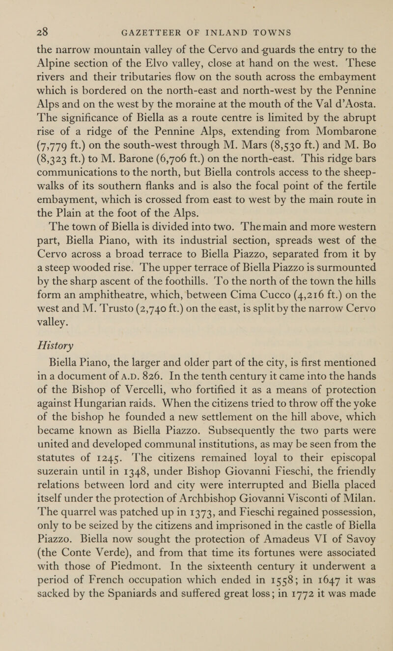 the narrow mountain valley of the Cervo and guards the entry to the Alpine section of the Elvo valley, close at hand on the west. ‘These rivers and their tributaries flow on the south across the embayment which is bordered on the north-east and north-west by the Pennine Alps and on the west by the moraine at the mouth of the Val d’ Aosta. The significance of Biella as a route centre is limited by the abrupt rise of a ridge of the Pennine Alps, extending from Mombarone (7,779 ft.) on the south-west through M. Mars (8,530 ft.) and M. Bo (8,323 ft.) to M. Barone (6,706 ft.) on the north-east. ‘This ridge bars communications to the north, but Biella controls access to the sheep- walks of its southern flanks and is also the focal point of the fertile embayment, which is crossed from east to west by the main route in the Plain at the foot of the Alps. The town of Biella is divided into two. The main and more western part, Biella Piano, with its industrial section, spreads west of the Cervo across a broad terrace to Biella Piazzo, separated from it by a steep wooded rise. The upper terrace of Biella Piazzo is surmounted by the sharp ascent of the foothills. ‘To the north of the town the hills form an amphitheatre, which, between Cima Cucco (4,216 ft.) on the west and M. 'Trusto (2,740 ft.) on the east, is split by the narrow Cervo valley. History Biella Piano, the larger and older part of the city, is first mentioned in a document of a.D. 826. In the tenth century it came into the hands of the Bishop of Vercelli, who fortified it as a means of protection against Hungarian raids. When the citizens tried to throw off the yoke of the bishop he founded a new settlement on the hill above, which became known as Biella Piazzo. Subsequently the two parts were united and developed communal institutions, as may be seen from the statutes of 1245. ‘The citizens remained loyal to their episcopal suzerain until in 1348, under Bishop Giovanni Fieschi, the friendly relations between lord and city were interrupted and Biella placed itself under the protection of Archbishop Giovanni Visconti of Milan. The quarrel was patched up in 1373, and Fieschi regained possession, only to be seized by the citizens and imprisoned in the castle of Biella Piazzo. Biella now sought the protection of Amadeus VI of Savoy (the Conte Verde), and from that time its fortunes were associated with those of Piedmont. In the sixteenth century it underwent a period of French occupation which ended in 1558; in 1647 it was sacked by the Spaniards and suffered great loss; in 1772 it was made