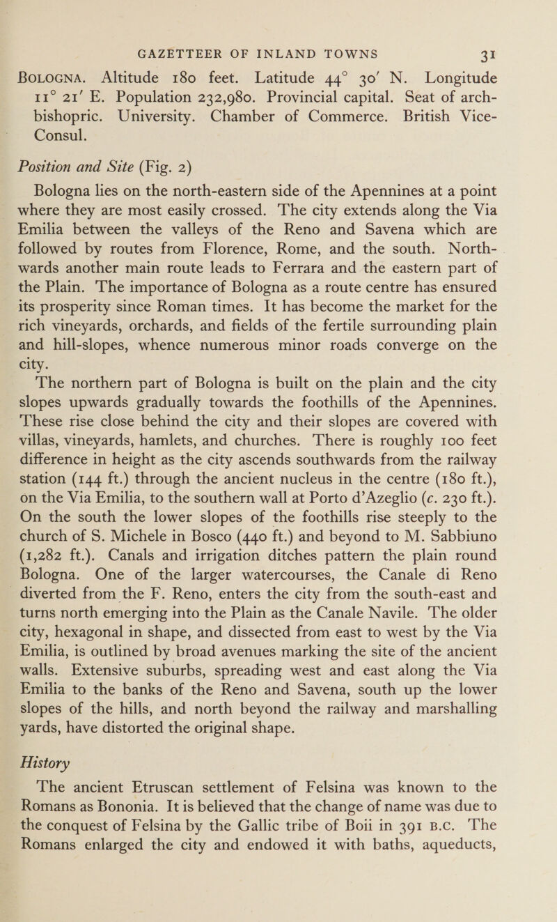 Botocna. Altitude 180 feet. Latitude 44° 30’ N. Longitude 11° 21’ E. Population 232,980. Provincial capital. Seat of arch- bishopric. University. Chamber of Commerce. British Vice- Consul. Position and Site (Fig. 2) Bologna lies on the north-eastern side of the Apennines at a point _ where they are most easily crossed. The city extends along the Via Emilia between the valleys of the Reno and Savena which are followed by routes from Florence, Rome, and the south. North- | wards another main route leads to Ferrara and the eastern part of the Plain. The importance of Bologna as a route centre has ensured its prosperity since Roman times. It has become the market for the rich vineyards, orchards, and fields of the fertile surrounding plain and hill-slopes, whence numerous minor roads converge on the city. The northern part of Bologna is built on the plain and the city slopes upwards gradually towards the foothills of the Apennines. These rise close behind the city and their slopes are covered with villas, vineyards, hamlets, and churches. There is roughly 100 feet difference in height as the city ascends southwards from the railway station (144 ft.) through the ancient nucleus in the centre (180 ft.), on the Via Emilia, to the southern wall at Porto d’Azeglio (c. 230 ft.). On the south the lower slopes of the foothills rise steeply to the church of 5. Michele in Bosco (440 ft.) and beyond to M. Sabbiuno (1,282 ft.). Canals and irrigation ditches pattern the plain round Bologna. One of the larger watercourses, the Canale di Reno diverted from the F. Reno, enters the city from the south-east and turns north emerging into the Plain as the Canale Navile. ‘The older city, hexagonal in shape, and dissected from east to west by the Via Emilia, is outlined by broad avenues marking the site of the ancient walls. Extensive suburbs, spreading west and east along the Via Emilia to the banks of the Reno and Savena, south up the lower slopes of the hills, and north beyond the railway and marshalling yards, have distorted the original shape. History The ancient Etruscan settlement of Felsina was known to the Romans as Bononia. It is believed that the change of name was due to the conquest of Felsina by the Gallic tribe of Boii in 391 B.c. ‘The Romans enlarged the city and endowed it with baths, aqueducts,