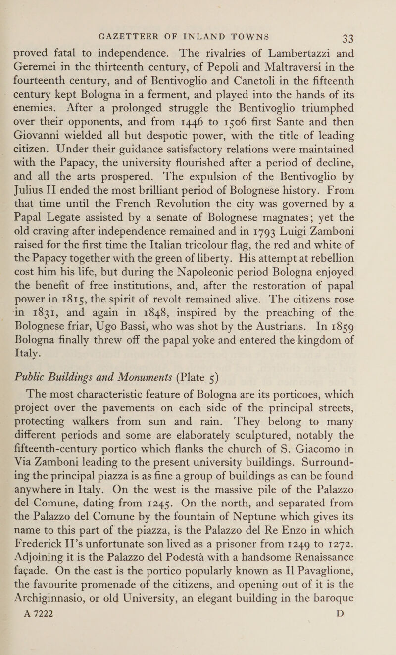 proved fatal to independence. The rivalries of Lambertazzi and Geremei in the thirteenth century, of Pepoli and Maltraversi in the fourteenth century, and of Bentivoglio and Canetoli in the fifteenth - century kept Bologna in a ferment, and played into the hands of its enemies. After a prolonged struggle the Bentivoglio triumphed over their opponents, and from 1446 to 1506 first Sante and then Giovanni wielded all but despotic power, with the title of leading citizen. Under their guidance satisfactory relations were maintained with the Papacy, the university flourished after a period of decline, and all the arts prospered. The expulsion of the Bentivoglio by Julius II ended the most brilliant period of Bolognese history. From that time until the French Revolution the city was governed by a Papal Legate assisted by a senate of Bolognese magnates; yet the old craving after independence remained and in 1793 Luigi Zamboni raised for the first time the Italian tricolour flag, the red and white of the Papacy together with the green of liberty. His attempt at rebellion cost him his life, but during the Napoleonic period Bologna enjoyed the benefit of free institutions, and, after the restoration of papal power in 1815, the spirit of revolt remained alive. The citizens rose in 1831, and again in 1848, inspired by the preaching of the Bolognese friar, Ugo Bassi, who was shot by the Austrians. In 1859 Bologna finally threw off the papal yoke and entered the kingdom of Italy. Public Buildings and Monuments (Plate 5) The most characteristic feature of Bologna are its porticoes, which project over the pavements on each side of the principal streets, protecting walkers from sun and rain. They belong to many different periods and some are elaborately sculptured, notably the fifteenth-century portico which flanks the church of S. Giacomo in Via Zamboni leading to the present university buildings. Surround- ing the principal piazza is as fine a group of buildings as can be found anywhere in Italy. On the west is the massive pile of the Palazzo del Comune, dating from 1245. On the north, and separated from the Palazzo del Comune by the fountain of Neptune which gives its name to this part of the piazza, is the Palazzo del Re Enzo in which Frederick II’s unfortunate son lived as a prisoner from 1249 to 1272. Adjoining it is the Palazzo del Podesta with a handsome Renaissance facade. On the east is the portico popularly known as I] Pavaglione, the favourite promenade of the citizens, and opening out of it is the Archiginnasio, or old University, an elegant building in the baroque Ped 222 D