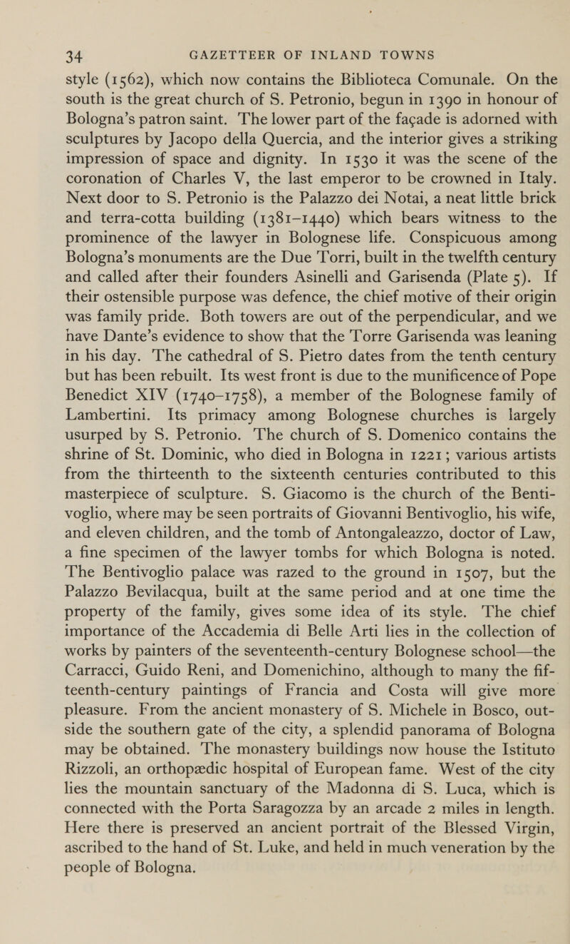 style (1562), which now contains the Biblioteca Comunale. On the south is the great church of S. Petronio, begun in 1390 in honour of Bologna’s patron saint. The lower part of the facade is adorned with sculptures by Jacopo della Quercia, and the interior gives a striking impression of space and dignity. In 1530 it was the scene of the coronation of Charles V, the last emperor to be crowned in Italy. Next door to S. Petronio is the Palazzo dei Notai, a neat little brick and terra-cotta building (1381-1440) which bears witness to the prominence of the lawyer in Bolognese life. Conspicuous among Bologna’s monuments are the Due Torri, built in the twelfth century and called after their founders Asinelli and Garisenda (Plate 5). If their ostensible purpose was defence, the chief motive of their origin was family pride. Both towers are out of the perpendicular, and we nave Dante’s evidence to show that the Torre Garisenda was leaning in his day. ‘The cathedral of S. Pietro dates from the tenth century but has been rebuilt. Its west front is due to the munificence of Pope Benedict XIV (1740-1758), a member of the Bolognese family of Lambertini. Its primacy among Bolognese churches is largely usurped by S. Petronio. The church of S. Domenico contains the shrine of St. Dominic, who died in Bologna in 1221; various artists from the thirteenth to the sixteenth centuries contributed to this masterpiece of sculpture. 5S. Giacomo is the church of the Benti- voglio, where may be seen portraits of Giovanni Bentivoglio, his wife, and eleven children, and the tomb of Antongaleazzo, doctor of Law, a fine specimen of the lawyer tombs for which Bologna is noted. The Bentivoglio palace was razed to the ground in 1507, but the Palazzo Bevilacqua, built at the same period and at one time the property of the family, gives some idea of its style. The chief importance of the Accademia di Belle Arti lies in the collection of works by painters of the seventeenth-century Bolognese school—the Carracci, Guido Reni, and Domenichino, although to many the fif- teenth-century paintings of Francia and Costa will give more pleasure. From the ancient monastery of S. Michele in Bosco, out- side the southern gate of the city, a splendid panorama of Bologna may be obtained. The monastery buildings now house the Istituto Rizzoli, an orthopzdic hospital of European fame. West of the city lies the mountain sanctuary of the Madonna di S. Luca, which is connected with the Porta Saragozza by an arcade 2 miles in length. Here there is preserved an ancient portrait of the Blessed Virgin, ascribed to the hand of St. Luke, and held in much veneration by the people of Bologna.