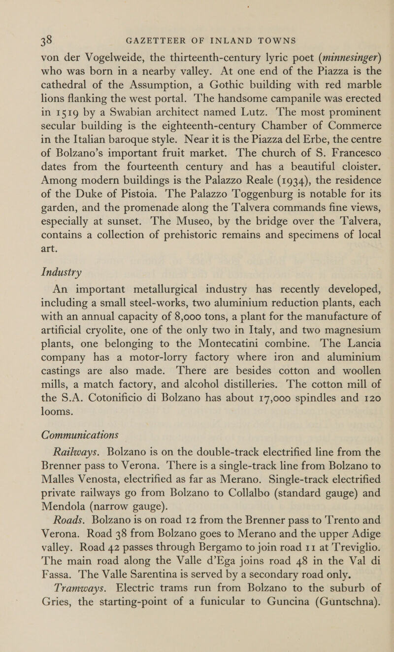 von der Vogelweide, the thirteenth-century lyric poet (minnesinger) © who was born in a nearby valley. At one end of the Piazza is the cathedral of the Assumption, a Gothic building with red marble lions flanking the west portal. The handsome campanile was erected in 1519 by a Swabian architect named Lutz. ‘The most prominent secular building is the eighteenth-century Chamber of Commerce in the Italian baroque style. Near it is the Piazza del Erbe, the centre of Bolzano’s important fruit market. The church of S. Francesco dates from the fourteenth century and has a beautiful cloister. Among modern buildings is the Palazzo Reale (1934), the residence of the Duke of Pistoia. The Palazzo Toggenburg is notable for its garden, and the promenade along the Talvera commands fine views, especially at sunset. ‘The Museo, by the bridge over the 'Talvera, contains a collection of prehistoric remains and specimens of local art. Industry An important metallurgical industry has recently developed, including a small steel-works, two aluminium reduction plants, each with an annual capacity of 8,000 tons, a plant for the manufacture of artificial cryolite, one of the only two in Italy, and two magnesium plants, one belonging to the Montecatini combine. The Lancia company has a motor-lorry factory where iron and aluminium © castings are also made. ‘There are besides cotton and woollen mills, a match factory, and alcohol distilleries. The cotton mill of the 5.A. Cotonificio di Bolzano has about 17,000 spindles and 120 looms. Communications Railways. Bolzano is on the double-track electrified line from the Brenner pass to Verona. There is a single-track line from Bolzano to Malles Venosta, electrified as far as Merano. Single-track electrified private railways go from Bolzano to Collalbo (standard gauge) and Mendola (narrow gauge). Roads. Bolzano is on road 12 from the Brenner pass to Trento and Verona. Road 38 from Bolzano goes to Merano and the upper Adige valley. Road 42 passes through Bergamo to join road 11 at Treviglio. The main road along the Valle d’Ega joins road 48 in the Val di Fassa. The Valle Sarentina is served by a secondary road only. Tramways. Electric trams run from Bolzano to the suburb of Gries, the starting-point of a funicular to Guncina (Guntschna).