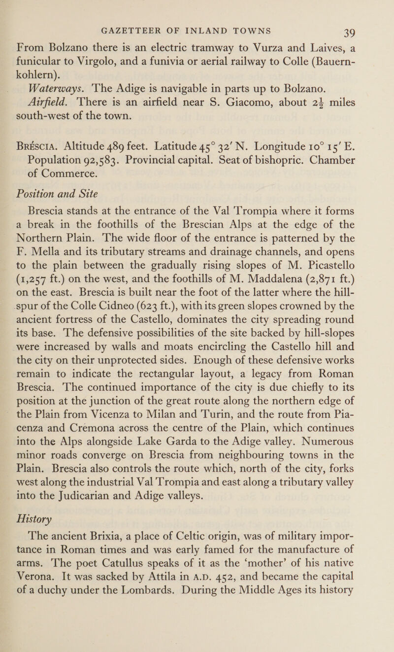 From Bolzano there is an electric tramway to Vurza and Laives, a funicular to Virgolo, and a funivia or aerial railway to Colle (Bauern- kohlern). Waterways. 'The Adige is navigable in parts up to Bolzano. Airfield. ‘There is an airfield near S. Giacomo, about 24 miles south-west of the town. Brescia. Altitude 489 feet. Latitude 45° 32’ N. Longitude 10° 15’ E. Population 92,583. Provincial capital. Seat of bishopric. Chamber of Commerce. Position and Site Brescia stands at the entrance of the Val 'Trompia where it forms a break in the foothills of the Brescian Alps at the edge of the Northern Plain. The wide floor of the entrance is patterned by the F, Mella and its tributary streams and drainage channels, and opens to the plain between the gradually rising slopes of M. Picastello (1,257 ft.) on the west, and the foothills of M. Maddalena (2,871 ft.) on the east. Brescia is built near the foot of the latter where the hill- -spur of the Colle Cidneo (623 ft.), with its green slopes crowned by the ancient fortress of the Castello, dominates the city spreading round its base. The defensive possibilities of the site backed by hill-slopes were increased by walls and moats encircling the Castello hill and the city on their unprotected sides. Enough of these defensive works remain to indicate the rectangular layout, a legacy from Roman Brescia. The continued importance of the city is due chiefly to its position at the junction of the great route along the northern edge of ~ the Plain from Vicenza to Milan and Turin, and the route from Pia- cenza and Cremona across the centre of the Plain, which continues into the Alps alongside Lake Garda to the Adige valley. Numerous minor roads converge on Brescia from neighbouring towns in the Plain. Brescia also controls the route which, north of the city, forks west along the industrial Val Trompia and east along a tributary valley into the Judicarian and Adige valleys. Mistory The ancient Brixia, a place of Celtic origin, was of military impor- tance in Roman times and was early famed for the manufacture of arms. The poet Catullus speaks of it as the ‘mother’ of his native Verona. It was sacked by Attila in A.D. 452, and became the capital of a duchy under the Lombards. During the Middle Ages its history