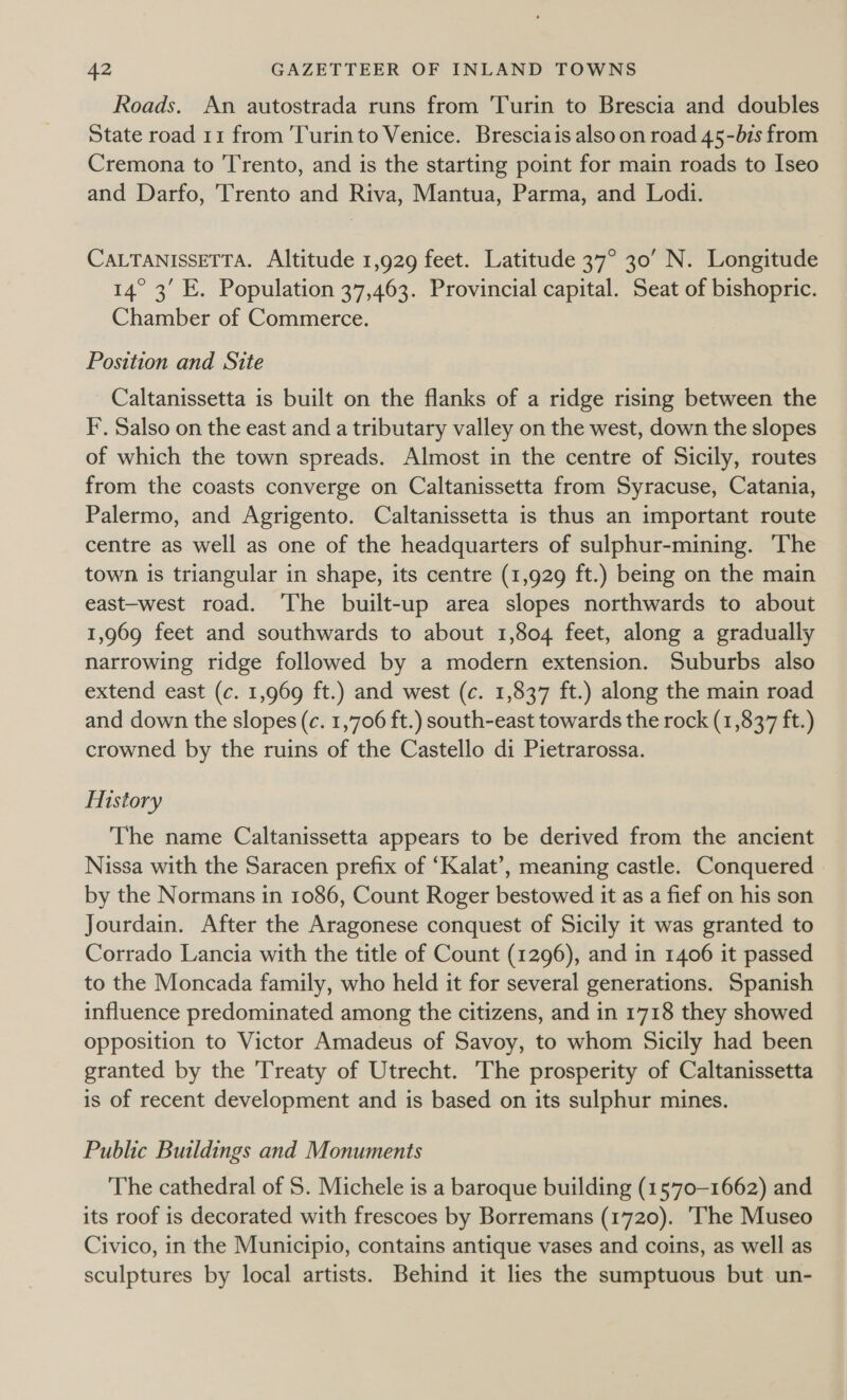 Roads. An autostrada runs from Turin to Brescia and doubles State road 11 from Turin to Venice. Bresciais also on road 45-bis from Cremona to ‘T'rento, and is the starting point for main roads to Iseo and Darfo, Trento and Riva, Mantua, Parma, and Lodi. CALTANISSETTA. Altitude 1,929 feet. Latitude 37° 30’ N. Longitude 14° 3’ E. Population 37,463. Provincial capital. Seat of bishopric. Chamber of Commerce. Position and Site Caltanissetta is built on the flanks of a ridge rising between the F’. Salso on the east and a tributary valley on the west, down the slopes of which the town spreads. Almost in the centre of Sicily, routes from the coasts converge on Caltanissetta from Syracuse, Catania, Palermo, and Agrigento. Caltanissetta is thus an important route centre as well as one of the headquarters of sulphur-mining. The town is triangular in shape, its centre (1,929 ft.) being on the main east-west road. The built-up area slopes northwards to about 1,969 feet and southwards to about 1,804 feet, along a gradually narrowing ridge followed by a modern extension. Suburbs also extend east (c. 1,969 ft.) and west (c. 1,837 ft.) along the main road and down the slopes (c. 1,706 ft.) south-east towards the rock (1,837 ft.) crowned by the ruins of the Castello di Pietrarossa. History The name Caltanissetta appears to be derived from the ancient Nissa with the Saracen prefix of ‘Kalat’, meaning castle. Conquered by the Normans in 1086, Count Roger bestowed it as a fief on his son Jourdain. After the Aragonese conquest of Sicily it was granted to Corrado Lancia with the title of Count (1296), and in 1406 it passed to the Moncada family, who held it for several generations. Spanish influence predominated among the citizens, and in 1718 they showed opposition to Victor Amadeus of Savoy, to whom Sicily had been granted by the Treaty of Utrecht. The prosperity of Caltanissetta is of recent development and is based on its sulphur mines. Public Buildings and Monuments The cathedral of 5. Michele is a baroque building (1570-1662) and its roof is decorated with frescoes by Borremans (1720). The Museo Civico, in the Municipio, contains antique vases and coins, as well as sculptures by local artists. Behind it lies the sumptuous but un-
