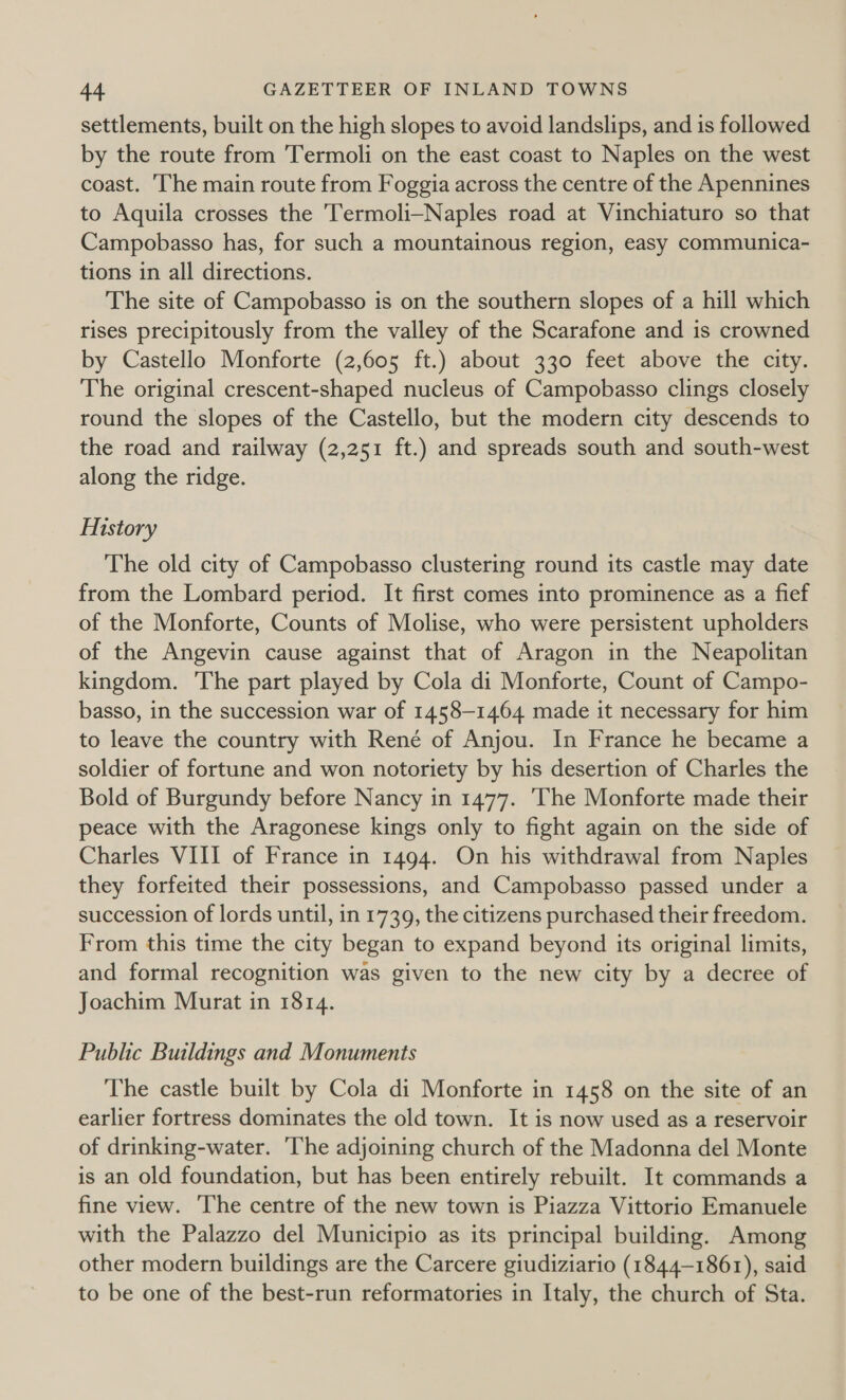 settlements, built on the high slopes to avoid landslips, and is followed by the route from Termoli on the east coast to Naples on the west coast. ‘The main route from Foggia across the centre of the Apennines to Aquila crosses the Termoli—Naples road at Vinchiaturo so that Campobasso has, for such a mountainous region, easy communica- tions in all directions. The site of Campobasso is on the southern slopes of a hill which rises precipitously from the valley of the Scarafone and is crowned by Castello Monforte (2,605 ft.) about 330 feet above the city. The original crescent-shaped nucleus of Campobasso clings closely round the slopes of the Castello, but the modern city descends to the road and railway (2,251 ft.) and spreads south and south-west along the ridge. History The old city of Campobasso clustering round its castle may date from the Lombard period. It first comes into prominence as a fief of the Monforte, Counts of Molise, who were persistent upholders of the Angevin cause against that of Aragon in the Neapolitan kingdom. The part played by Cola di Monforte, Count of Campo- basso, in the succession war of 1458-1464 made it necessary for him to leave the country with René of Anjou. In France he became a soldier of fortune and won notoriety by his desertion of Charles the Bold of Burgundy before Nancy in 1477. 'The Monforte made their peace with the Aragonese kings only to fight again on the side of Charles VIII of France in 1494. On his withdrawal from Naples they forfeited their possessions, and Campobasso passed under a succession of lords until, in 1739, the citizens purchased their freedom. From this time the city began to expand beyond its original limits, and formal recognition was given to the new city by a decree of Joachim Murat in 1814. Public Buildings and Monuments The castle built by Cola di Monforte in 1458 on the site of an earlier fortress dominates the old town. It is now used as a reservoir of drinking-water. ‘The adjoining church of the Madonna del Monte is an old foundation, but has been entirely rebuilt. It commands a fine view. ‘The centre of the new town is Piazza Vittorio Emanuele with the Palazzo del Municipio as its principal building. Among other modern buildings are the Carcere giudiziario (1844-1861), said to be one of the best-run reformatories in Italy, the church of Sta.