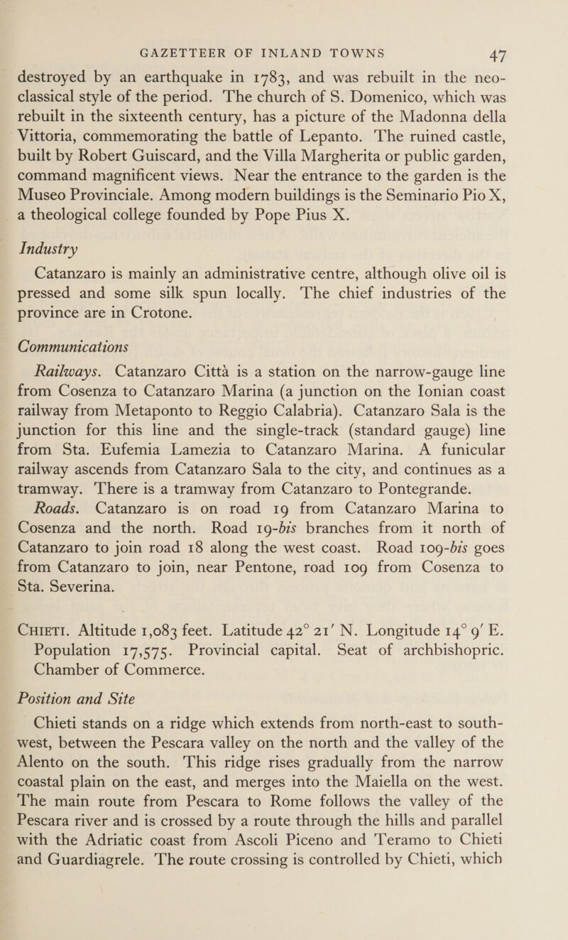 destroyed by an earthquake in 1783, and was rebuilt in the neo- classical style of the period. The church of S. Domenico, which was rebuilt in the sixteenth century, has a picture of the Madonna della Vittoria, commemorating the battle of Lepanto. The ruined castle, built by Robert Guiscard, and the Villa Margherita or public garden, command magnificent views. Near the entrance to the garden is the Museo Provinciale. Among modern buildings is the Seminario Pio X, _a theological college founded by Pope Pius X. Industry Catanzaro is mainly an administrative centre, although olive oil is pressed and some silk spun locally. The chief industries of the province are in Crotone. ~ Communications Railways. Catanzaro Citta is a station on the narrow-gauge line from Cosenza to Catanzaro Marina (a junction on the Ionian coast railway from Metaponto to Reggio Calabria). Catanzaro Sala is the junction for this line and the single-track (standard gauge) line from Sta. Eufemia Lamezia to Catanzaro Marina. A funicular railway ascends from Catanzaro Sala to the city, and continues as a tramway. There is a tramway from Catanzaro to Pontegrande. Roads. Catanzaro is on road 19 from Catanzaro Marina to Cosenza and the north. Road 19-bis branches from it north of Catanzaro to join road 18 along the west coast. Road 109-bis goes from Catanzaro to join, near Pentone, road 10g from Cosenza to Sta. Severina. CuieTI. Altitude 1,083 feet. Latitude 42° 21’ N. Longitude 14° 9’ E. Population 17,575. Provincial capital. Seat of archbishopric. Chamber of Commerce. Position and Site Chieti stands on a ridge which extends from north-east to south- west, between the Pescara valley on the north and the valley of the Alento on the south. This ridge rises gradually from the narrow coastal plain on the east, and merges into the Maiella on the west. The main route from Pescara to Rome follows the valley of the Pescara river and is crossed by a route through the hills and parallel with the Adriatic coast from Ascoli Piceno and Teramo to Chieti and Guardiagrele. The route crossing is controlled by Chieti, which