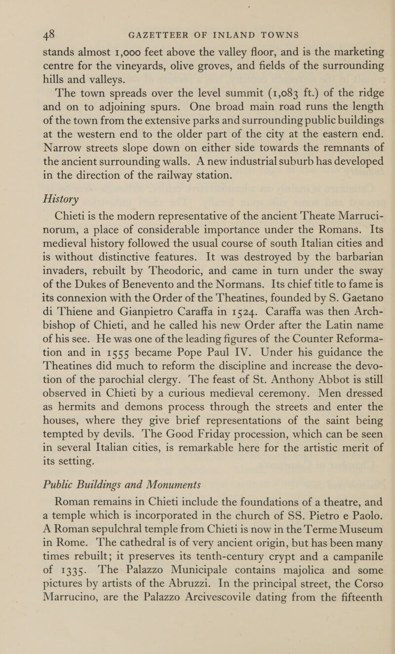 stands almost 1,000 feet above the valley floor, and is the marketing centre for the vineyards, olive groves, and fields of the surrounding hills and valleys. The town spreads over the level summit (1,083 ft.) of the ridge and on to adjoining spurs. One broad main road runs the length of the town from the extensive parks and surrounding public buildings at the western end to the older part of the city at the eastern end. Narrow streets slope down on either side towards the remnants of the ancient surrounding walls. A new industrial suburb has developed in the direction of the railway station. History Chieti is the modern representative of the ancient Theate Marruci- norum, a place of considerable importance under the Romans. Its medieval history followed the usual course of south Italian cities and is without distinctive features. It was destroyed by the barbarian invaders, rebuilt by Theodoric, and came in turn under the sway of the Dukes of Benevento and the Normans. Its chief title to fame is its connexion with the Order of the Theatines, founded by S. Gaetano di Thiene and Gianpietro Caraffa in 1524. Caraffa was then Arch- bishop of Chieti, and he called his new Order after the Latin name of his see. He was one of the leading figures of the Counter Reforma- tion and in 1555 became Pope Paul IV. Under his guidance the Theatines did much to reform the discipline and increase the devo- tion of the parochial clergy. ‘The feast of St. Anthony Abbot is still observed in Chieti by a curious medieval ceremony. Men dressed as hermits and demons process through the streets and enter the houses, where they give brief representations of the saint being tempted by devils. The Good Friday procession, which can be seen in several Italian cities, is remarkable here for the artistic merit of its setting. Public Buildings and Monuments Roman remains in Chieti include the foundations of a theatre, and a temple which is incorporated in the church of SS. Pietro e Paolo. A Roman sepulchral temple from Chieti is now in the Terme Museum in Rome. The cathedral is of very ancient origin, but has been many times rebuilt; it preserves its tenth-century crypt and a campanile of 1335. The Palazzo Municipale contains majolica and some pictures by artists of the Abruzzi. In the principal street, the Corso Marrucino, are the Palazzo Arcivescovile dating from the fifteenth