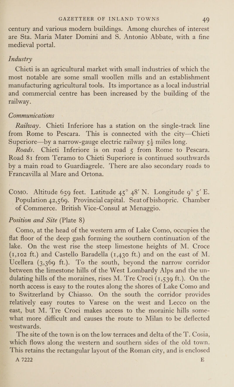 century and various modern buildings. Among churches of interest are Sta. Maria Mater Domini and S. Antonio Abbate, with a fine medieval portal. _ Industry Chieti is an agricultural market with small industries of which the most notable are some small woollen mills and an establishment manufacturing agricultural tools. Its importance as a local industrial - and commercial centre has been increased by the building of the railway. Communications Railway. Chieti Inferiore has a station on the single-track line from Rome to Pescara. This is connected with the city—Chieti _ Superiore—by a narrow-gauge electric railway 54 miles long. Roads. Chieti Inferiore is on road 5 from Rome to Pescara. Road 81 from 'Teramo to Chieti Superiore is continued southwards by a main road to Guardiagrele. There are also secondary roads to Francavilla al Mare and Ortona. Como; Altitude 659 feet. Latitude 45° 48’ N. Longitude’ 9° 5° E. Population 42,569. Provincial capital. Seat of bishopric. Chamber of Commerce. British Vice-Consul at Menaggio. Position and Site (Plate 8) Como, at the head of the western arm of Lake Como, occupies the flat floor of the deep gash forming the southern continuation of the lake. On the west rise the steep limestone heights of M. Croce (1,102 ft.) and Castello Baradella (1,430 ft.) and on the east of M. Ucellera (3,369 ft.). To the south, beyond the narrow corridor between the limestone hills of the West Lombardy Alps and the un- dulating hills of the moraines, rises M. Tre Croci (1,539 ft.). On the north access is easy to the routes along the shores of Lake Como and to Switzerland by Chiasso. On the south the corridor provides relatively easy routes to Varese on the west and Lecco on the east, but M. Tre Croci makes access to the morainic hills some- what more difficult and causes the route to Milan to be deflected westwards. The site of the town is on the low terraces and delta of the 'T. Cosia, which flows along the western and southern sides of the old town. This retains the rectangular layout of the Roman city, and is enclosed A 7222 :