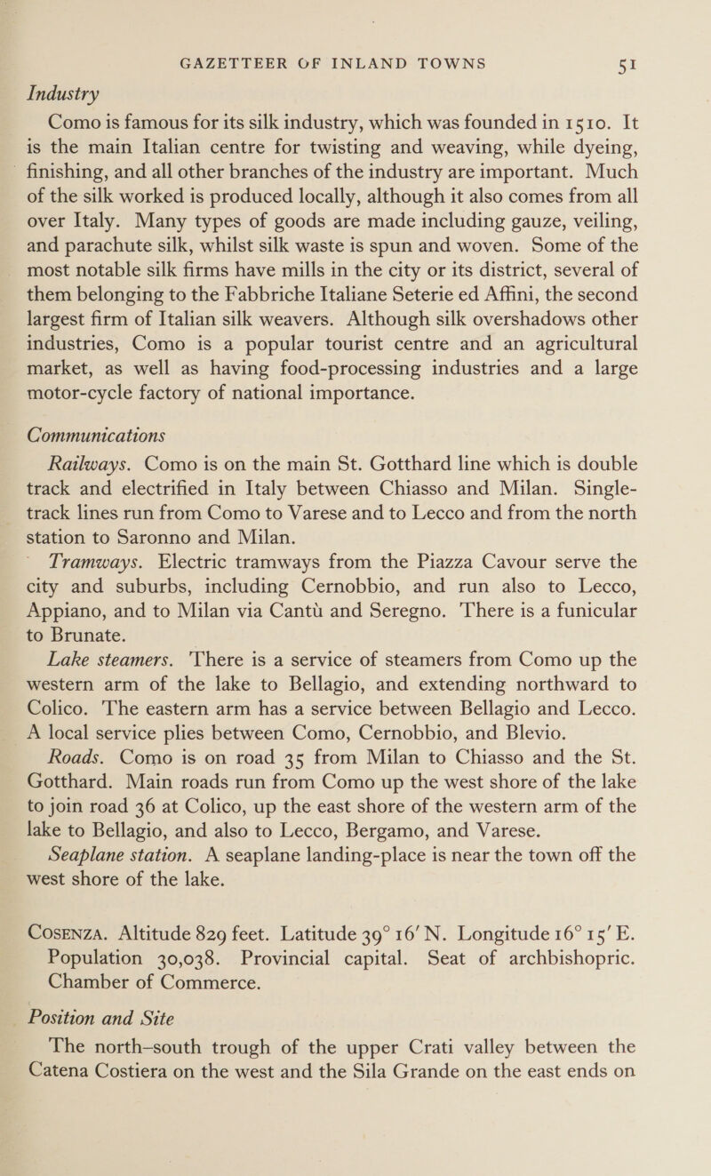 Industry Como is famous for its silk industry, which was founded in 1510. It is the main Italian centre for twisting and weaving, while dyeing, - finishing, and all other branches of the industry are important. Much of the silk worked is produced locally, although it also comes from all over Italy. Many types of goods are made including gauze, veiling, and parachute silk, whilst silk waste is spun and woven. Some of the _ most notable silk firms have mills in the city or its district, several of them belonging to the Fabbriche Italiane Seterie ed Affini, the second largest firm of Italian silk weavers. Although silk overshadows other industries, Como is a popular tourist centre and an agricultural market, as well as having food-processing industries and a large motor-cycle factory of national importance. Communications Railways. Como is on the main St. Gotthard line which is double track and electrified in Italy between Chiasso and Milan. Single- track lines run from Como to Varese and to Lecco and from the north station to Saronno and Milan. Tramways. Electric tramways from the Piazza Cavour serve the city and suburbs, including Cernobbio, and run also to Lecco, Appiano, and to Milan via Cantu and Seregno. There is a funicular to Brunate. Lake steamers. ‘There is a service of steamers from Como up the western arm of the lake to Bellagio, and extending northward to Colico. The eastern arm has a service between Bellagio and Lecco. Roads. Como is on road 35 from Milan to Chiasso and the St. Gotthard. Main roads run from Como up the west shore of the lake to join road 36 at Colico, up the east shore of the western arm of the lake to Bellagio, and also to Lecco, Bergamo, and Varese. Seaplane station. A seaplane landing-place is near the town off the west shore of the lake. Cosenza. Altitude 829 feet. Latitude 39° 16’ N. Longitude 16° 15’ E. Population 30,038. Provincial capital. Seat of archbishopric. Chamber of Commerce. Position and Site The north-south trough of the upper Crati valley between the Catena Costiera on the west and the Sila Grande on the east ends on