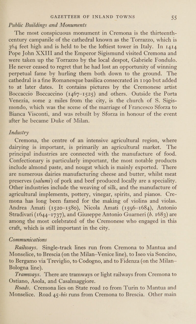 Public Buildings and Monuments The most conspicuous monument in Cremona is the thirteenth- century campanile of the cathedral known as the Torrazzo, which is 364 feet high and is held to be the loftiest tower in Italy. In 1414 Pope John XXIII and the Emperor Sigismund visited Cremona and were taken up the Torrazzo by the local despot, Gabriele Fondulo. He never ceased to regret that he had lost an opportunity of winning perpetual fame by hurling them both down to the ground. The cathedral is a fine Romanesque basilica consecrated in 1190 but added to at later dates. It contains pictures by the Cremonese artist Boccaccio Boccaccino (1467-1525) and others. Outside the Porta Venezia, some 2 miles from the city, is the church of S. Sigis- mondo, which was the scene of the marriage of Francesco Sforza to Bianca Visconti, and was rebuilt by Sforza in honour of the event after he became Duke of Milan. Industry Cremona, the centre of an intensive agricultural region, where dairying is important, is primarily an agricultural market. ‘The ‘principal industries are connected with the manufacture of food. Confectionary is particularly important, the most notable products include almond paste, and nougat which is mainly exported. ‘There are numerous dairies manufacturing cheese and butter, whilst meat preserves (salumt) of pork and beef produced locally are a speciality. Other industries include the weaving of silk, and the manufacture of agricultural implements, pottery, vinegar, spirits, and pianos. Cre- mona has long been famed for the making of violins and violas. Andrea Amati (1520-1580), Nicola Amati (1596-1684), Antonio Stradivari (1644-1737), and Giuseppe Antonio Guarneri (b. 1683) are among the most celebrated of the Cremonese who engaged in this craft, which is still important in the city. Communications Railways. Single-track lines run from Cremona to Mantua and Monselice, to Brescia (on the Milan—Venice line), to Iseo via Soncino, to Bergamo via Treviglio, to Codogno, and to Fidenza (on the Milan— Bologna line). Tramways. 'There are tramways or light railways from Cremona to Ostiano, Asola, and Casalmaggiore. Roads. Cremona lies on State road 10 from Turin to Mantua and Monselice. Road 45-b7s runs from Cremona to Brescia. Other main