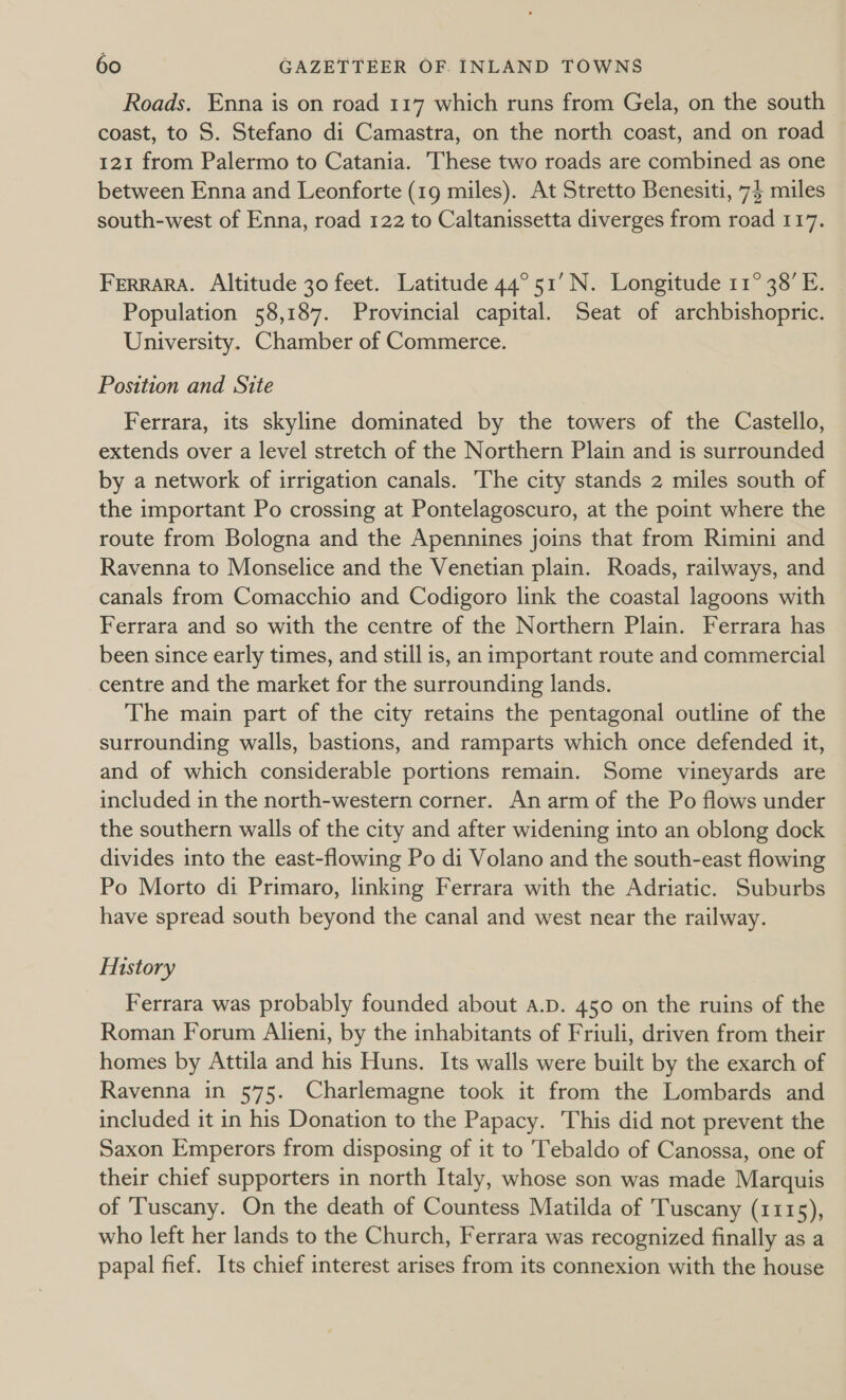 Roads. Enna is on road 117 which runs from Gela, on the south coast, to S. Stefano di Camastra, on the north coast, and on road 121 from Palermo to Catania. hese two roads are combined as one between Enna and Leonforte (19 miles). At Stretto Benesiti, 74 miles south-west of Enna, road 122 to Caltanissetta diverges from road 117. FERRARA. Altitude 30 feet. Latitude 44°51’ N. Longitude 11° 38’ E. Population 58,187. Provincial capital. Seat of archbishopric. University. Chamber of Commerce. Position and Site Ferrara, its skyline dominated by the towers of the Castello, extends over a level stretch of the Northern Plain and is surrounded by a network of irrigation canals. The city stands 2 miles south of the important Po crossing at Pontelagoscuro, at the point where the route from Bologna and the Apennines joins that from Rimini and Ravenna to Monselice and the Venetian plain. Roads, railways, and canals from Comacchio and Codigoro link the coastal lagoons with Ferrara and so with the centre of the Northern Plain. Ferrara has been since early times, and still is, an important route and commercial centre and the market for the surrounding lands. The main part of the city retains the pentagonal outline of the surrounding walls, bastions, and ramparts which once defended it, and of which considerable portions remain. Some vineyards are included in the north-western corner. An arm of the Po flows under the southern walls of the city and after widening into an oblong dock divides into the east-flowing Po di Volano and the south-east flowing Po Morto di Primaro, linking Ferrara with the Adriatic. Suburbs have spread south beyond the canal and west near the railway. History Ferrara was probably founded about A.D. 450 on the ruins of the Roman Forum Alieni, by the inhabitants of Friuli, driven from their homes by Attila and his Huns. Its walls were built by the exarch of Ravenna in 575. Charlemagne took it from the Lombards and included it in his Donation to the Papacy. This did not prevent the Saxon Emperors from disposing of it to Tebaldo of Canossa, one of their chief supporters in north Italy, whose son was made Marquis of ‘Tuscany. On the death of Countess Matilda of Tuscany (1115), who left her lands to the Church, Ferrara was recognized finally as a papal fief. Its chief interest arises from its connexion with the house