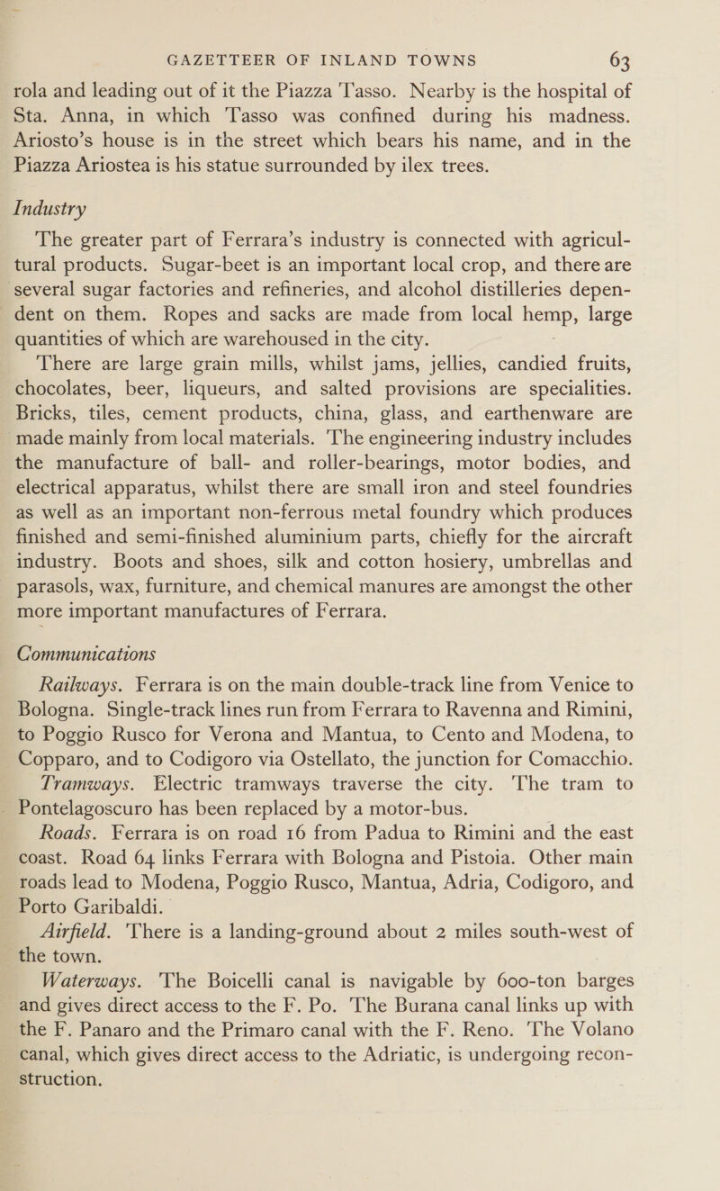 rola and leading out of it the Piazza ‘Tasso. Nearby is the hospital of Sta. Anna, in which Tasso was confined during his madness. Ariosto’s house is in the street which bears his name, and in the Piazza Ariostea is his statue surrounded by ilex trees. Industry The greater part of Ferrara’s industry is connected with agricul- tural products. Sugar-beet is an important local crop, and there are several sugar factories and refineries, and alcohol distilleries depen- dent on them. Ropes and sacks are made from local ae, large quantities of which are warehoused in the city. There are large grain mills, whilst jams, jellies, candied fruits, chocolates, beer, liqueurs, and salted provisions are specialities. Bricks, tiles, cement products, china, glass, and earthenware are _ made mainly from local materials. ‘The engineering industry includes the manufacture of ball- and roller-bearings, motor bodies, and electrical apparatus, whilst there are small iron and steel foundries as well as an important non-ferrous metal foundry which produces finished and semi-finished aluminium parts, chiefly for the aircraft industry. Boots and shoes, silk and cotton hosiery, umbrellas and parasols, wax, furniture, and chemical manures are amongst the other more important manufactures of Ferrara. Communications Railways. Ferrara is on the main double-track line from Venice to Bologna. Single-track lines run from Ferrara to Ravenna and Rimini, to Poggio Rusco for Verona and Mantua, to Cento and Modena, to Copparo, and to Codigoro via Ostellato, the junction for Comacchio. Tramways. Electric tramways traverse the city. The tram to - Pontelagoscuro has been replaced by a motor-bus. Roads. Ferrara is on road 16 from Padua to Rimini and the east coast. Road 64 links Ferrara with Bologna and Pistoia. Other main roads lead to Modena, Poggio Rusco, Mantua, Adria, Codigoro, and Porto Garibaldi. Airfield. There is a landing-ground about 2 miles south-west of the town. Waterways. The Boicelli canal is navigable by 600-ton barges and gives direct access to the F. Po. The Burana canal links up with the F. Panaro and the Primaro canal with the F. Reno. The Volano canal, which gives direct access to the Adriatic, is undergoing recon- struction.