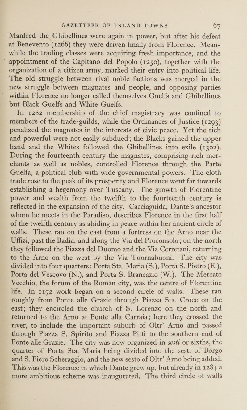 Manfred the Ghibellines were again in power, but after his defeat at Benevento (1266) they were driven finally from Florence. Mean- while the trading classes were acquiring fresh importance, and the _ appointment of the Capitano del Popolo (1250), together with the organization of a citizen army, marked their entry into political life. The old struggle between rival noble factions was merged in the new struggle between magnates and people, and opposing parties ~ within Florence no longer called themselves Guelfs and Ghibellines but Black Guelfs and White Guelfs. In 1282 membership of the chief magistracy was confined to members of the trade-guilds, while the Ordinances of Justice (1293) penalized the magnates in the interests of civic peace. Yet the rich and powerful were not easily subdued; the Blacks gained the upper hand and the Whites followed the Ghibellines into exile (1302). During the fourteenth century the magnates, comprising rich mer- chants as well as nobles, controlled Florence through the Parte Guelfa, a political club with wide governmental powers. The cloth trade rose to the peak of its prosperity and Florence went far towards establishing a hegemony over Tuscany. The growth of Florentine power and wealth from the twelfth to the fourteenth century is reflected in the expansion of the city. Cacciaguida, Dante’s ancestor whom he meets in the Paradiso, describes Florence in the first half of the twelfth century as abiding in peace within her ancient circle of walls. These ran on the east from a fortress on the Arno near the Ufhzi, past the Badia, and along the Via del Proconsolo; on the north they followed the Piazza del Duomo and the Via Cerretani, returning _to the Arno on the west by the Via Tuornabuoni. The city was divided into four quarters: Porta Sta. Maria (S.), Porta S. Pietro (E.), Porta del Vescovo (N.), and Porta S. Brancazio (W.). ‘The Mercato Vecchio, the forum of the Roman city, was the centre of Florentine life. In 1172 work began on a second circle of walls. These ran roughly from Ponte alle Grazie through Piazza Sta. Croce on the - east; they encircled the church of S. Lorenzo on the north and returned to the Arno at Ponte alla Carraia; here they crossed the river, to include the important suburb of Oltr’ Arno and passed through Piazza S. Spirito and Piazza Pitti to the southern end of Ponte alle Grazie. The city was now organized in sest#z or sixths, the quarter of Porta Sta. Maria being divided into the sesti of Borgo and S. Piero Scheraggio, and the new sesto of Oltr’ Arno being added. This was the Florence in which Dante grew up, but already in 1284 a more ambitious scheme was inaugurated, The third circle of walls