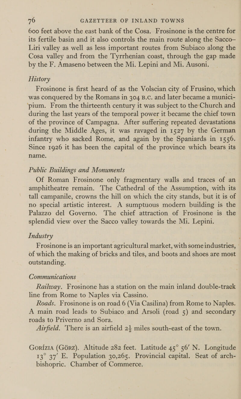 600 feet above the east bank of the Cosa. Frosinone is the centre for its fertile basin and it also controls the main route along the Sacco- Liri valley as well as less important routes from Subiaco along the Cosa valley and from the Tyrrhenian coast, through the gap made by the F. Amaseno between the Mi. Lepini and Mi. Ausoni. History Frosinone is first heard of as the Volscian city of Frusino, which was conquered by the Romans in 304 B.c. and later became a munici- ‘pium. From the thirteenth century it was subject to the Church and during the last years of the temporal power it became the chief town of the province of Campagna. After suffering repeated devastations during the Middle Ages, it was ravaged in 1527 by the German infantry who sacked Rome, and again by the Spaniards in 1556. Since 1926 it has been the capital of the province which bears its name. Public Buildings and Monuments Of Roman Frosinone only fragmentary walls and traces of an amphitheatre remain. The Cathedral of the Assumption, with its tall campanile, crowns the hill on which the city stands, but it is of no special artistic interest. A sumptuous modern building is the Palazzo del Governo. The chief attraction of Frosinone is the splendid view over the Sacco valley towards the Mi. Lepini. Industry Frosinone is an important agricultural market, with some industries, of which the making of bricks and tiles, and boots and shoes are most outstanding. Communications Railway. Frosinone has a station on the main inland double-track line from Rome to Naples via Cassino. Roads. Frosinone is on road 6 (Via Casilina) from Rome to Naples. A main road leads to Subiaco and Arsoli (road 5) and secondary roads to Priverno and Sora. Airfield. ‘There is an airfield 24 miles south-east of the town. Gorizia (G6rz). Altitude 282 feet. Latitude 45° 56’ N. Longitude 13° 37’ E. Population 30,265. Provincial capital. Seat of arch- bishopric. Chamber of Commerce.