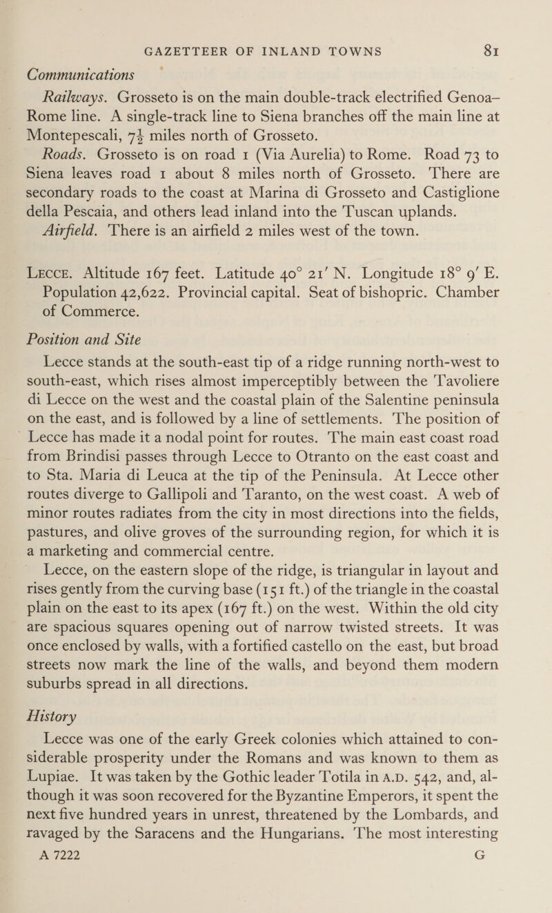 Communications Railways. Grosseto is on the main double-track electrified Genoa— Rome line. A single-track line to Siena branches off the main line at Montepescali, 74 miles north of Grosseto. Roads. Grosseto is on road 1 (Via Aurelia) to Rome. Road 73 to Siena leaves road 1 about 8 miles north of Grosseto. There are secondary roads to the coast at Marina di Grosseto and Castiglione della Pescaia, and others lead inland into the Tuscan uplands. Airfield. ‘There is an airfield 2 miles west of the town. Lecce. Altitude 167 feet. Latitude 40° 21’ N. Longitude 18° 9’ E. Population 42,622. Provincial capital. Seat of bishopric. Chamber of Commerce. Position and Site Lecce stands at the south-east tip of a ridge running north-west to south-east, which rises almost imperceptibly between the ‘Tavoliere di Lecce on the west and the coastal plain of the Salentine peninsula on the east, and is followed by a line of settlements. The position of _ Lecce has made it a nodal point for routes. The main east coast road from Brindisi passes through Lecce to Otranto on the east coast and to Sta. Maria di Leuca at the tip of the Peninsula. At Lecce other routes diverge to Gallipoli and ‘Taranto, on the west coast. A web of minor routes radiates from the city in most directions into the fields, pastures, and olive groves of the surrounding region, for which it is a marketing and commercial centre. Lecce, on the eastern slope of the ridge, is triangular in layout and rises gently from the curving base (151 ft.) of the triangle in the coastal plain on the east to its apex (167 ft.) on the west. Within the old city are spacious squares opening out of narrow twisted streets. It was once enclosed by walls, with a fortified castello on the east, but broad streets now mark the line of the walls, and beyond them modern suburbs spread in all directions. History Lecce was one of the early Greek colonies which attained to con- siderable prosperity under the Romans and was known to them as Lupiae. It was taken by the Gothic leader Totila in a.D. 542, and, al- though it was soon recovered for the Byzantine Emperors, it spent the next five hundred years in unrest, threatened by the Lombards, and ravaged by the Saracens and the Hungarians. ‘The most interesting A 7222 G