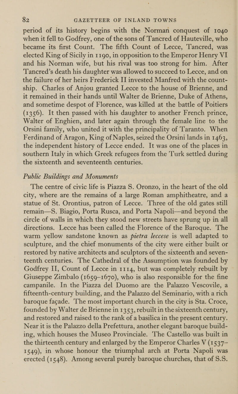 period of its history begins with the Norman conquest of 1040 when it fell to Godfrey, one of the sons of Tancred of Hauteville, who became its first Count. The fifth Count of Lecce, Tancred, was elected King of Sicily in 1190, in opposition to the Emperor Henry VI and his Norman wife, but his rival was too strong for him. After Tancred’s death his daughter was allowed to succeed to Lecce, and on the failure of her heirs Frederick II invested Manfred with the count- ship. Charles of Anjou granted Lecce to the house of Brienne, and it remained in their hands until Walter de Brienne, Duke of Athens, and sometime despot of Florence, was killed at the battle of Poitiers (1356). It then passed with his daughter to another French prince, Walter of Enghien, and later again through the female line to the Orsini family, who united it with the principality of Taranto. When Ferdinand of Aragon, King of Naples, seized the Orsini lands in 1463, the independent history of Lecce ended. It was one of the places in southern Italy in which Greek refugees from the Turk settled during the sixteenth and seventeenth centuries. Public Buildings and Monuments The centre of civic life is Piazza S. Oronzo, in the heart of the old city, where are the remains of a large Roman amphitheatre, and a statue of St. Orontius, patron of Lecce. 'Three of the old gates still remain—S. Biagio, Porta Rusca, and Porta Napoli—and beyond the circle of walls in which they stood new streets have sprung up in all directions. Lecce has been called the Florence of the Baroque. The warm yellow sandstone known as pietra leccese is well adapted to sculpture, and the chief monuments of the city were either built or restored by native architects and sculptors of the sixteenth and seven- teenth centuries. The Cathedral of the Assumption was founded by Godfrey II, Count of Lecce in 1114, but was completely rebuilt by Giuseppe Zimbalo (1659-1670), who is also responsible for the fine campanile. In the Piazza del Duomo are the Palazzo Vescovile, a fifteenth-century building, and the Palazzo del Seminario, with a rich baroque facade. ‘The most important church in the city is Sta. Croce, founded by Walter de Brienne in 1353, rebuilt in the sixteenth century, and restored and raised to the rank of a basilica in the present century. Near it is the Palazzo della Prefettura, another elegant baroque build- ing, which houses the Museo Provinciale. ‘The Castello was built in the thirteenth century and enlarged by the Emperor Charles V (1537- 1549), in whose honour the triumphal arch at Porta Napoli was erected (1548). Among several purely baroque churches, that of 8.5.