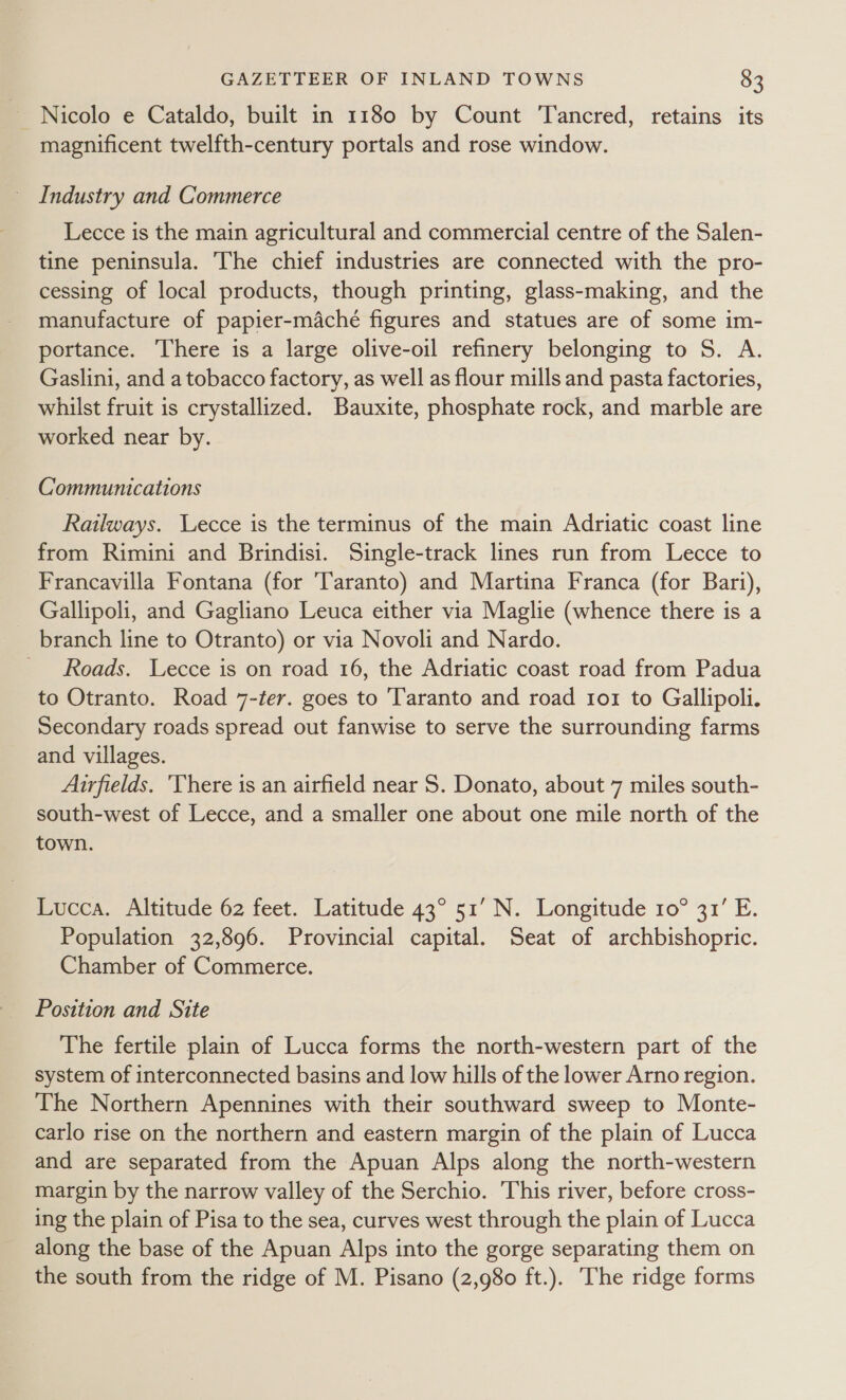 Nicolo e Cataldo, built in 1180 by Count T'ancred, retains its magnificent twelfth-century portals and rose window. ~ Industry and Commerce Lecce is the main agricultural and commercial centre of the Salen- tine peninsula. The chief industries are connected with the pro- cessing of local products, though printing, glass-making, and the manufacture of papier-macheé figures and statues are of some im- portance. There is a large olive-oil refinery belonging to S. A. Gaslini, and a tobacco factory, as well as flour mills and pasta factories, whilst fruit is crystallized. Bauxite, phosphate rock, and marble are worked near by. Communications Railways. Lecce is the terminus of the main Adriatic coast line from Rimini and Brindisi. Single-track lines run from Lecce to Francavilla Fontana (for Taranto) and Martina Franca (for Bari), Gallipoli, and Gagliano Leuca either via Maglie (whence there is a branch line to Otranto) or via Novoli and Nardo. Roads. Lecce is on road 16, the Adriatic coast road from Padua to Otranto. Road 7-ter. goes to Taranto and road tor to Gallipoli. Secondary roads spread out fanwise to serve the surrounding farms and villages. Airfields. ‘There is an airfield near S. Donato, about 7 miles south- south-west of Lecce, and a smaller one about one mile north of the town. Lucca. Altitude 62 feet. Latitude 43° 51’ N. Longitude 10° 31’ E. Population 32,896. Provincial capital. Seat of archbishopric. Chamber of Commerce. Position and Site The fertile plain of Lucca forms the north-western part of the system of interconnected basins and low hills of the lower Arno region. The Northern Apennines with their southward sweep to Monte- carlo rise on the northern and eastern margin of the plain of Lucca and are separated from the Apuan Alps along the north-western margin by the narrow valley of the Serchio. This river, before cross- ing the plain of Pisa to the sea, curves west through the plain of Lucca along the base of the Apuan Alps into the gorge separating them on the south from the ridge of M. Pisano (2,980 ft.). The ridge forms