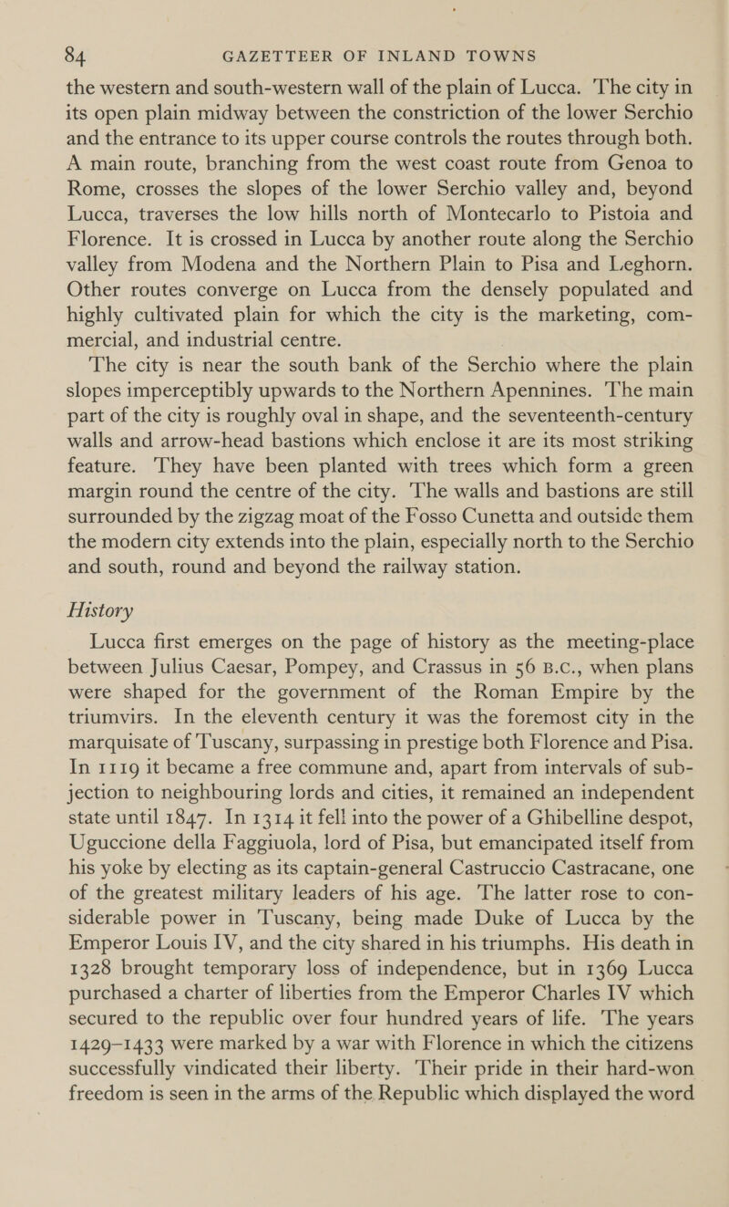 the western and south-western wall of the plain of Lucca. The city in its open plain midway between the constriction of the lower Serchio and the entrance to its upper course controls the routes through both. A main route, branching from the west coast route from Genoa to Rome, crosses the slopes of the lower Serchio valley and, beyond Lucca, traverses the low hills north of Montecarlo to Pistoia and Florence. It is crossed in Lucca by another route along the Serchio valley from Modena and the Northern Plain to Pisa and Leghorn. Other routes converge on Lucca from the densely populated and highly cultivated plain for which the city is the marketing, com- mercial, and industrial centre. The city is near the south bank of the Serchio where the plain slopes imperceptibly upwards to the Northern Apennines. ‘The main part of the city is roughly oval in shape, and the seventeenth-century walls and arrow-head bastions which enclose it are its most striking feature. They have been planted with trees which form a green margin round the centre of the city. The walls and bastions are still surrounded by the zigzag moat of the Fosso Cunetta and outside them the modern city extends into the plain, especially north to the Serchio and south, round and beyond the railway station. History Lucca first emerges on the page of history as the meeting-place between Julius Caesar, Pompey, and Crassus in 56 B.c., when plans were shaped for the government of the Roman Empire by the triumvirs. In the eleventh century it was the foremost city in the marquisate of Tuscany, surpassing in prestige both Florence and Pisa. In 1119 it became a free commune and, apart from intervals of sub- jection to neighbouring lords and cities, it remained an independent state until 1847. In 1314 it fell into the power of a Ghibelline despot, Uguccione della Faggiuola, lord of Pisa, but emancipated itself from his yoke by electing as its captain-general Castruccio Castracane, one of the greatest military leaders of his age. The latter rose to con- siderable power in Tuscany, being made Duke of Lucca by the Emperor Louis IV, and the city shared in his triumphs. His death in 1328 brought temporary loss of independence, but in 1369 Lucca purchased a charter of liberties from the Emperor Charles IV which secured to the republic over four hundred years of life. The years 1429-1433 were marked by a war with Florence in which the citizens successfully vindicated their liberty. heir pride in their hard-won freedom is seen in the arms of the Republic which displayed the word