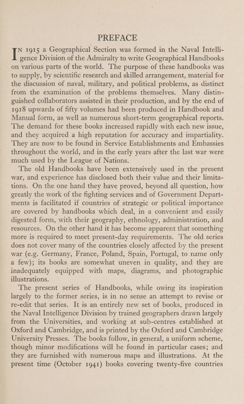 PREFACE | 1915 a Geographical Section was formed in the Naval Intelli- gence Division of the Admiralty to write Geographical Handbooks on various parts of the world. ‘The purpose of these handbooks was to supply, by scientific research and skilled arrangement, material for the discussion of naval, military, and political problems, as distinct from the examination of the problems themselves. Many distin- guished collaborators assisted in their production, and by the end of 1918 upwards of fifty volumes had been produced in Handbook and Manual form, as well as numerous short-term geographical reports. The demand for these books increased rapidly with each new issue, and they acquired a high reputation for accuracy and impartiality. © They are now to be found in Service Establishments and Embassies throughout the world, and in the early years after the last war were much used by the League of Nations. The old Handbooks have been extensively used in the present war, and experience has disclosed both their value and their limita- tions. On the one hand they have proved, beyond all question, how greatly the work of the fighting services and of Government Depart- ments is facilitated if countries of strategic or political importance are covered by handbooks which deal, in a convenient and easily digested form, with their geography, ethnology, administration, and - resources. On the other hand it has become apparent that something more is required to meet present-day requirements. ‘The old series does not cover many of the countries closely affected by the present war (e.g. Germany, France, Poland, Spain, Portugal, to name only a few); its books are somewhat uneven in quality, and they are inadequately equipped with maps, diagrams, and photographic illustrations. 3 The present series of Handbooks, while owing its inspiration largely to the former series, is in no sense an attempt to revise or re-edit that series. It is an entirely new set of books, produced in the Naval Intelligence Division by trained geographers drawn largely from the Universities, and working at sub-centres established at _ Oxford and Cambridge, and is printed by the Oxford and Cambridge University Presses. The books follow, in general, a uniform scheme, though minor modifications will be found in particular cases; and they are furnished with numerous maps and illustrations. At the present time (October 1941) books covering twenty-five countries