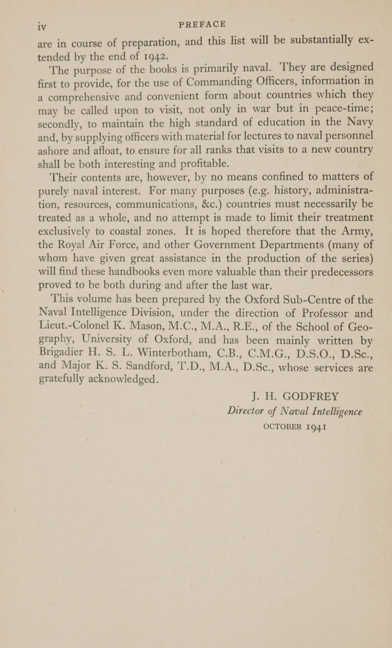 are in course of preparation, and this list will be substantially ex- tended by the end of 1942. The purpose of the books is primarily naval. They are designed first to provide, for the use of Commanding Officers, information in a comprehensive and convenient form about countries which they may be called upon to visit, not only in war but in peace-time; secondly, to maintain the high standard of education in the Navy and, by supplying officers with material for lectures to naval personnel ashore and afloat, to ensure for all ranks that visits to a new country shall be both interesting and profitable. Their contents are, however, by no means confined to matters of purely naval interest. For many purposes (e.g. history, administra- tion, resources, communications, &amp;c.) countries must necessarily be treated as a whole, and no attempt is made to limit their treatment exclusively to coastal zones. It is hoped therefore that the Army, the Royal Air Force, and other Government Departments (many of whom have given great assistance in the production of the series) will find these handbooks even more valuable than their predecessors proved to be both during and after the last war. This volume has been prepared by the Oxford Sub-Centre of the Naval Intelligence Division, under the direction of Professor and Lieut.-Colonel K. Mason, M.C., M.A., R.E., of the School of Geo- graphy, University of Oxford, and has been mainly written by Brigadier H. S. L. Winterbotham, C.B., C.M.G., D.S.O., D.Sc., and Major K. S. Sandford, 'T.D., M.A., D.Sc., whose services are gratefully acknowledged. | J. H. GODFREY Director of Naval Intelligence OCTOBER I9g41