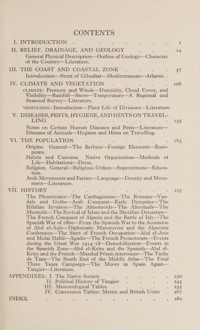 CONTENTS RELIEF, DRAINAGE, AND GEOLOGY General Physical Description—Outline of Geslsiy Chace of the Country—Literature. THE COAST AND COASTAL ZONE , Introduction—Strait of Spee eae reone atlas : CLIMATE AND VEGETATION CLIMATE: Pressure and Winds—Humidity, eioaa, Gore an Visibility—Rainfall—Snow—Temperature—A Regional and Seasonal Survey—Literature. LING Notes on Certain Seer Dice ane peered ca Diseases of Animals—Hygiene and Hints on Travelling. THE POPULATION Origins. General—The Phere “Toren Fine pile: peans. Habits and Customs. Native Organization—Methods of Life—Habitations—Dress. Religion. General—Religious Orders—Superstitions—Educa- tion. Arab Movements and Parties—Language—Density and Move- ment—Literature. HISTORY The Eich ort Cue ane tihe ee eee dals and Goths—Arab Conquest—Early Dynasties—The Hilalian Invasion—The Almoravids—The Almohads—The Merinids—The Revival of Islam and the Sherifian Dynasties— The French Conquest of Algeria and the Battle of Isly—The Spanish War of 1860—From the Spanish War to the Accession of Abd el-Aziz—Diplomatic Manceuvres and the Algeciras Conference—The Start of French Occupation—Abd el-Aziz and Mulai Hafi during the Great War 1914-18—Demobilization—Events in the Spanish Zone—Abd el-Krim and the Spanish—Abd el- Krim and the French—Marshal Pétain intervenes—The Tache de 'Taza—The South End of the Middle Atlas—The Final Three Years Campaign—The Moors in Spain Again— ‘Tangier—L iterature.  ‘II. Political History of Tangier III. Meteorological ‘Tables IV. Conversion ‘Tables: Metric and British Units 14 a7 106 135 163 197 230 243 255 267 282