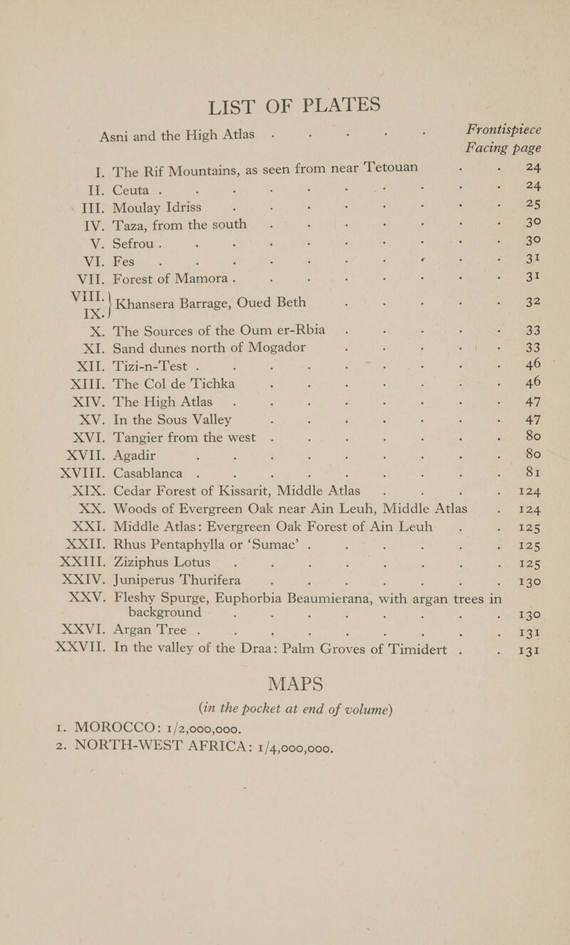 LIST OF PLATES Asni and the High Atlas Frontispiece Facing page I. The Rif Mountains, as seen from near ‘Tetouan : : 24 i Ceuta. 24 . III. Moulay Idriss 25 IV. Taza, from the south 30 V. Sefrou . Sark Be : j ' 30 WEE ess' : ; : : ; ‘ e 31 VII. Forest of Mamora . : : aT ae Khansera Barrage, Oued Beth 32 X. The Sources of the Oum er-Rbia 23 XI. Sand dunes north of Mogador 33 XII. Tizi-n-Test . : 46 XIII. The Col de Tichka 46 XIV. The High Atlas 47 XV. In the Sous Valley 47 XVI. Tangier from the west 80 XVII. Agadir 80 XVIII. Casablanca SI XIX. Cedar Forest of Rescue “Middle Als 124 XX. Woods of Evergreen Oak near Ain Leuh, Middle ae 124 XXI. Middle Atlas: Evergreen Oak Forest of Ain Leuh 125 XXII. Rhus Pentaphylla or ‘Sumac’ 125 XXIII. Ziziphus Lotus 125 XXIV. Juniperus Thurifera . 880 XXV. Fleshy Spurge, Euphorbia Bodice with argan trees in background , : 130 XXVI. Argan Tree . ; 131 XXVII. In the valley of the sare Palm Gis of Tuaidert ; 131 MAPS (in the pocket at end of volume)