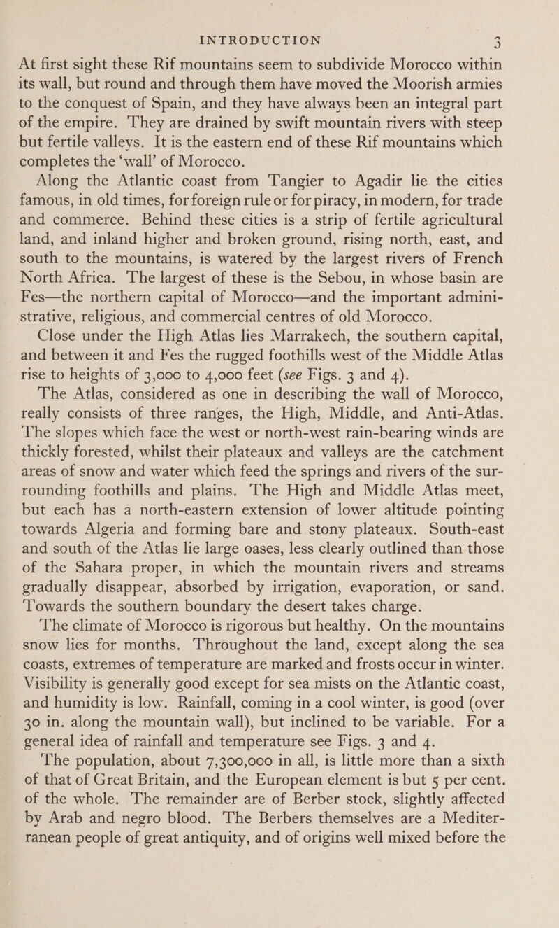 At first sight these Rif mountains seem to subdivide Morocco within its wall, but round and through them have moved the Moorish armies to the conquest of Spain, and they have always been an integral part of the empire. They are drained by swift mountain rivers with steep but fertile valleys. It is the eastern end of these Rif mountains which completes the ‘wall’ of Morocco. Along the Atlantic coast from ‘Tangier to Agadir lie the cities famous, in old times, for foreign rule or for piracy, in modern, for trade - and commerce. Behind these cities is a strip of fertile agricultural land, and inland higher and broken ground, rising north, east, and south to the mountains, is watered by the largest rivers of French North Africa. The largest of these is the Sebou, in whose basin are Fes—the northern capital of Morocco—and the important admini- strative, religious, and commercial centres of old Morocco. Close under the High Atlas lies Marrakech, the southern capital, and between it and Fes the rugged foothills west of the Middle Atlas rise to heights of 3,000 to 4,000 feet (see Figs. 3 and 4). The Atlas, considered as one in describing the wall of Morocco, really consists of three ranges, the High, Middle, and Anti-Atlas. The slopes which face the west or north-west rain-bearing winds are thickly forested, whilst their plateaux and valleys are the catchment areas of snow and water which feed the springs and rivers of the sur- rounding foothills and plains. The High and Middle Atlas meet, but each has a north-eastern extension of lower altitude pointing towards Algeria and forming bare and stony plateaux. South-east and south of the Atlas lie large oases, less clearly outlined than those of the Sahara proper, in which the mountain rivers and streams gradually disappear, absorbed by irrigation, evaporation, or sand. ‘Towards the southern boundary the desert takes charge. The climate of Morocco is rigorous but healthy. On the mountains snow lies for months. Throughout the land, except along the sea coasts, extremes of temperature are marked and frosts occur in winter. Visibility is generally good except for sea mists on the Atlantic coast, and humidity is low. Rainfall, coming in a cool winter, is good (over 30 in. along the mountain wall), but inclined to be variable. For a general idea of rainfall and temperature see Figs. 3 and 4. The population, about 7,300,000 in all, is little more than a sixth of that of Great Britain, and the European element is but 5 per cent. of the whole. The remainder are of Berber stock, slightly affected by Arab and negro blood. The Berbers themselves are a Mediter- ranean people of great antiquity, and of origins well mixed before the