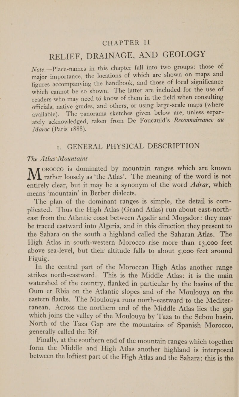 CHAPTER, TI RELIEF, DRAINAGE, AND GEOLOGY Note.—Place-names in this chapter fall into two groups: those of major importance, the locations of which are shown on maps and figures accompanying the handbook, and those of local significance which cannot be so shown. The latter are included for the use of readers who may need to know of them in the field when consulting officials, native guides, and others, or using large-scale maps (where available). ‘The panorama sketches given below are, unless separ- ately acknowledged, taken from De Foucauld’s Reconnaissance au Maroc (Paris 1888). 1. GENERAL PHYSICAL DESCRIPTION The Atlas‘ Mountains orocco is dominated by mountain ranges which are known M rather loosely as ‘the Atlas’. The meaning of the word is not entirely clear, but it may be a synonym of the word Adrar, which means ‘mountain’ in Berber dialects. The plan of the dominant ranges is simple, the detail is com- plicated. Thus the High Atlas (Grand Atlas) run about east-north- east from the Atlantic coast between Agadir and Mogador: they may be traced eastward into Algeria, and in this direction they present to the Sahara on the south a highland called the Saharan Atlas. The High Atlas in south-western Morocco rise more than 13,000 feet above sea-level, but their altitude falls to about 5,000 feet around © Figuig. ! In the central part of the Moroccan High Atlas another range strikes north-eastward. This is the Middle Atlas: it is the main watershed of the country, flanked in particular by the basins of the Oum er Rbia on the Atlantic slopes and of the Moulouya on the eastern flanks. ‘The Moulouya runs north-eastward to the Mediter- ranean. Across the northern end of the Middle Atlas lies the gap which joins the valley of the Moulouya by T'aza to the Sebou basin. North of the Taza Gap are the mountains of Spanish Morocco, generally called the Rif. Finally, at the southern end of the mountain ranges which together form the Middle and High Atlas another highland is interposed between the loftiest part of the High Atlas and the Sahara: this is the