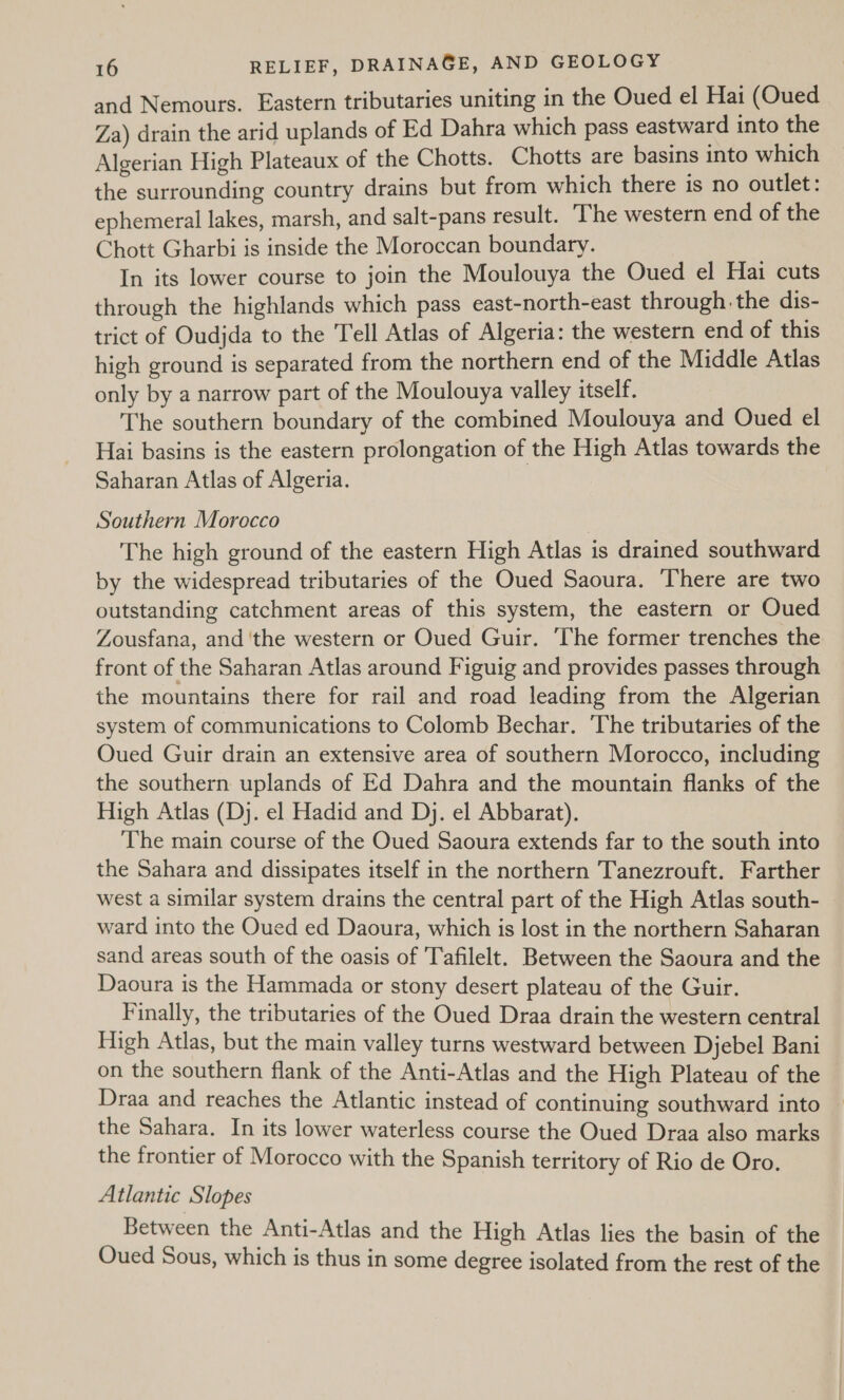 and Nemours. Eastern tributaries uniting in the Oued el Hai (Oued Za) drain the arid uplands of Ed Dahra which pass eastward into the Algerian High Plateaux of the Chotts. Chotts are basins into which the surrounding country drains but from which there is no outlet: ephemeral lakes, marsh, and salt-pans result. The western end of the Chott Gharbi is inside the Moroccan boundary. In its lower course to join the Moulouya the Oued el Hai cuts through the highlands which pass east-north-east through the dis- trict of Oudjda to the Tell Atlas of Algeria: the western end of this high ground is separated from the northern end of the Middle Atlas only by a narrow part of the Moulouya valley itself. The southern boundary of the combined Moulouya and Oued el Hai basins is the eastern prolongation of the High Atlas towards the Saharan Atlas of Algeria. Southern Morocco | The high ground of the eastern High Atlas is drained southward by the widespread tributaries of the Oued Saoura. There are two outstanding catchment areas of this system, the eastern or Oued Zousfana, and ‘the western or Oued Guir. The former trenches the front of the Saharan Atlas around Figuig and provides passes through the mountains there for rail and road leading from the Algerian system of communications to Colomb Bechar. The tributaries of the Oued Guir drain an extensive area of southern Morocco, including the southern uplands of Ed Dahra and the mountain flanks of the High Atlas (Dj. el Hadid and Dj. el Abbarat). The main course of the Oued Saoura extends far to the south into the Sahara and dissipates itself in the northern Tanezrouft. Farther west a similar system drains the central part of the High Atlas south- ward into the Oued ed Daoura, which is lost in the northern Saharan sand areas south of the oasis of Tafilelt. Between the Saoura and the Daoura is the Hammada or stony desert plateau of the Guir. Finally, the tributaries of the Oued Draa drain the western central High Atlas, but the main valley turns westward between Djebel Bani on the southern flank of the Anti-Atlas and the High Plateau of the Draa and reaches the Atlantic instead of continuing southward into the Sahara. In its lower waterless course the Oued Draa also marks the frontier of Morocco with the Spanish territory of Rio de Oro. Atlantic Slopes Between the Anti-Atlas and the High Atlas lies the basin of the Oued Sous, which is thus in some degree isolated from the rest of the